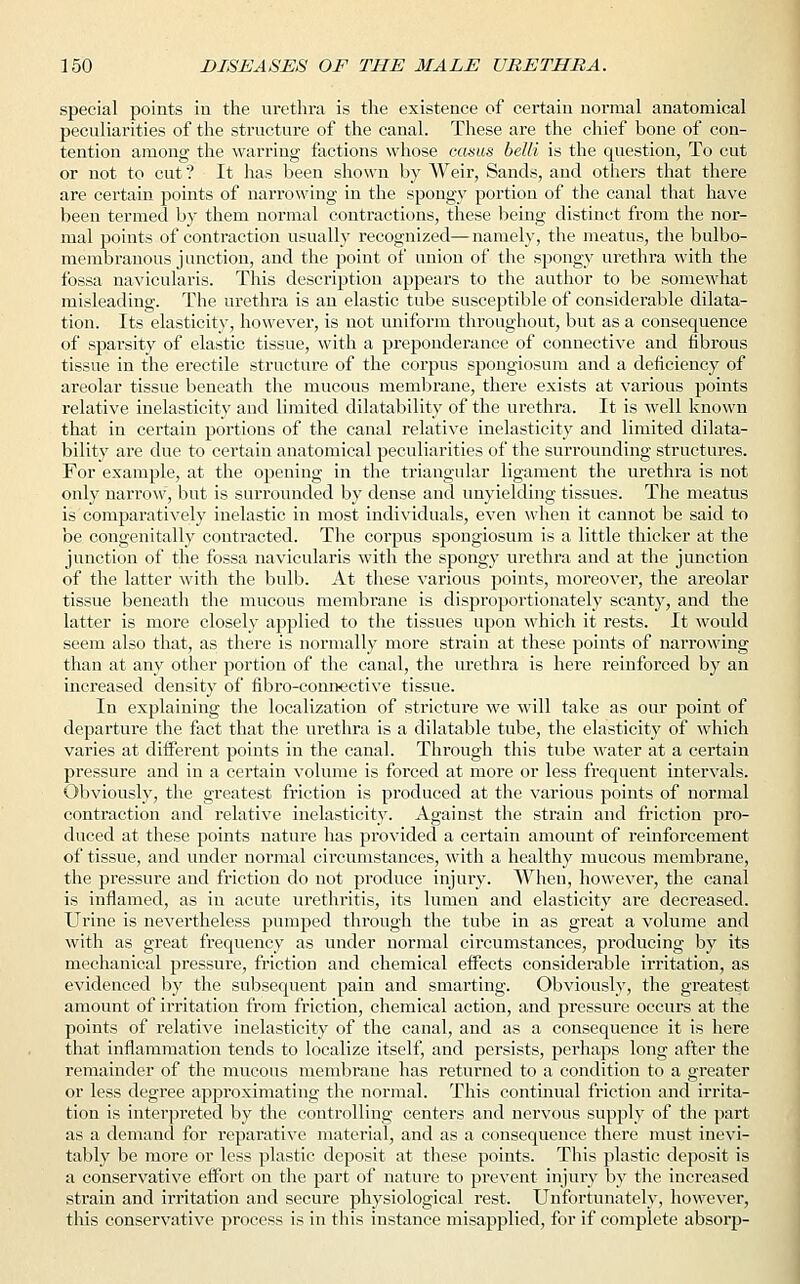 special points in the urethra is the existence of certain normal anatomical peculiarities of the structure of the canal. These are the chief bone of con- tention among the warring factions whose caam belli is the question, To cut or not to cut ? It has been shown by Weir, Sands, and others that there are certain points of narrowing in the spongy portion of the canal that have been termed by them normal contractions, these being distinct from the nor- mal points of contraction usually recognized—namely, the meatus, the bulbo- membranous junction, and the point of union of the spongy urethra with the fossa navicularis. This description appears to the author to be somewhat misleading. The urethra is an elastic tube susceptible of considerable dilata- tion. Its elasticity, however, is not uniform throughout, but as a consequence of sparsity of elastic tissue, with a preponderance of connective and fibrous tissue in the erectile structure of the corpus spongiosum and a deficiency of areolar tissue beneath the mucous membrane, there exists at various points relative inelasticity and limited dilatability of the urethra. It is well known that in certain portions of the canal relative inelasticity and limited dilata- bility are due to certain anatomical peculiarities of the surrounding structures. For example, at the opening in the triangular ligament the urethra is not only narrow, but is surrounded by dense and unyielding tissues. The meatus is comparatively inelastic in most individuals, even when it cannot be said to be congenitally contracted. The corpus spongiosum is a little thicker at the junction of the fossa navicularis with the spongy urethra and at the junction of the latter with the bulb. At these various points, moreover, the areolar tissue beneath the mucous membrane is disproportionately scanty, and the latter is more closely applied to the tissues upon which it rests. It would seem also that, as there is normally more strain at these points of narrowing than at any other portion of the canal, the urethra is here reinforced by an increased density of nbro-connective tissue. In explaining the localization of stricture we will take as our point of departure the fact that the urethra is a dilatable tube, the elasticity of which varies at different points in the canal. Through this tube 'water at a certain pressure and in a certain volume is forced at more or less frequent intervals. Obviously, the greatest friction is produced at the various points of normal contraction and relative inelasticity. Against the strain and friction pro- duced at these points nature has provided a certain amount of reinforcement of tissue, and under normal circumstances, with a healthy mucous membrane, the pressure and friction do not produce injury. When, however, the canal is inflamed, as in acute urethritis, its lumen and elasticity are decreased. Urine is nevertheless pumped through the tube in as great a volume and with as great frequency as under normal circumstances, producing by its mechanical pressure, friction and chemical effects considerable irritation, as evidenced by the subsequent pain and smarting. Obviously, the greatest amount of irritation from friction, chemical action, and pressure occurs at the points of relative inelasticity of the canal, and as a consequence it is here that inflammation tends to localize itself, and persists, perhaps long after the remainder of the mucous membrane has returned to a condition to a greater or less degree approximating the normal. This continual friction and irrita- tion is interpreted by the controlling centers and nervous supply of the part as a demand for reparative material, and as a consequence there must inevi- tably be more or less plastic deposit at these points. This plastic deposit is a conservative effort on the part of nature to prevent injury by the increased strain and irritation and secure physiological rest. Unfortunately, however, this conservative process is in this instance misapplied, for if complete absorp-