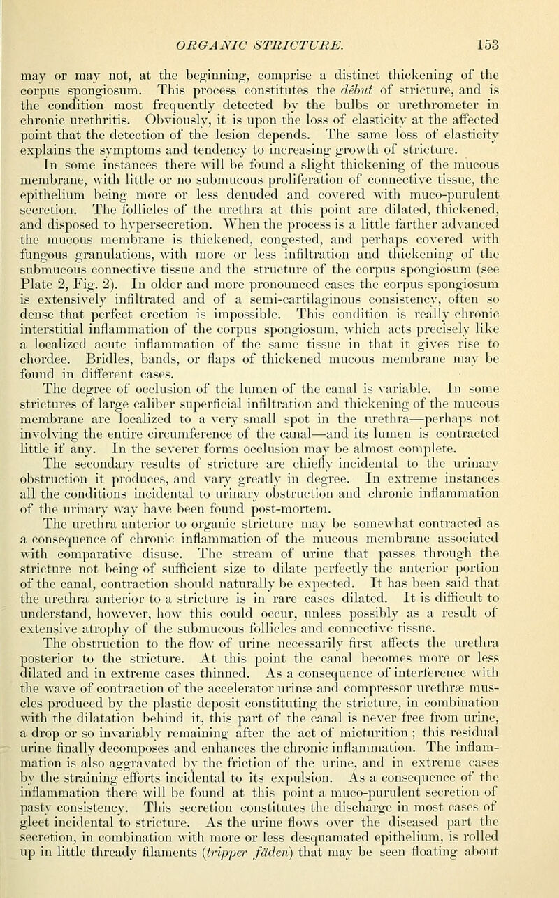 may or may not, at the beginning, comprise a distinct thickening of the corpus spongiosum. This process constitutes the debut of stricture, and is the condition most frequently detected by the bulbs or urethrometer in chronic urethritis. Obviously, it is upon the loss of elasticity at the affected point that the detection of the lesion depends. The same loss of elasticity explains the symptoms and tendency to increasing growth of stricture. In some instances there will be found a slight thickening of the mucous membrane, with little or no submucous proliferation of connective tissue, the epithelium being more or less denuded and covered with muco-purulent secretion. The follicles of the urethra at this point are dilated, thickened, and disposed to hypersecretion. When the process is a little farther advanced the mucous membrane is thickened, congested, and perhaps covered with fungous granulations, with more or less infiltration and thickening of the submucous connective tissue and the structure of the corpus spongiosum (see Plate 2, Fig. 2). In older and more pronounced cases the corpus spongiosum is extensively infiltrated and of a semi-cartilaginous consistency, often so dense that perfect erection is impossible. This condition is really chronic interstitial inflammation of the corpus spongiosum, which acts precisely like a localized acute inflammation of the same tissue in that it gives rise to chordee. Bridles, bands, or flaps of thickened mucous membrane may be found in different cases. The degree of occlusion of the lumen of the canal is variable. In some strictures of large caliber superficial infiltration and thickening of the mucous membrane are localized to a very small spot in the urethra—perhaps not involving the entire circumference of the canal—and its lumen is contracted little if any. In the severer forms occlusion may be almost complete. The secondary l-esults of stricture are chiefly incidental to the urinary obstruction it produces, and vary greatly in degree. In extreme instances all the conditions incidental to urinary obstruction and chronic inflammation of the urinary way have been found post-mortem. The urethra anterior to organic stricture may be somewhat contracted as a consequence of chronic inflammation of the mucous membrane associated with comparative disuse. The stream of urine that passes through the stricture not being of sufficient size to dilate perfectly the anterior portion of the canal, contraction should naturally be expected. It has been said that the urethra anterior to a stricture is in rare cases dilated. It is difficult to understand, however, how this could occur, unless possibly as a result of extensive atrophy of the submucous follicles and connective tissue. The obstruction to the flow of urine necessarily first affects the urethra posterior to the stricture. At this point the canal becomes more or less dilated and in extreme cases thinned. As a consequence of interference with the wave of contraction of the accelerator urinse and compressor urethra? mus- cles produced by the plastic deposit constituting the stricture, in combination with the dilatation behind it, this part of the canal is never free from urine, a drop or so invariably remaining after the act of micturition; this residual urine finally decomposes and enhances the chronic inflammation. The inflam- mation is also aggravated by the friction of the urine, and in extreme cases by the straining efforts incidental to its expulsion. As a consequence of the inflammation there will be found at this point a muco-purulent secretion of pasty consistency. This secretion constitutes the discharge in most cases of gleet incidental to stricture. As the urine flows over the diseased part the secretion, in combination with more or less desquamated epithelium, is rolled up in little thready filaments {tripper fdden) that may be seen floating about