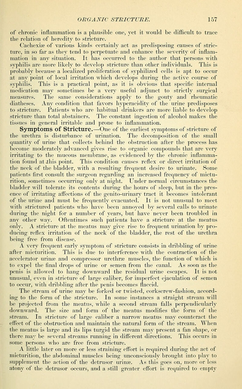 of chronic inflammation is a plausible one, yet it would be difficult to trace the relation of heredity to stricture. Cachexia? of various kinds certainly act as predisposing causes of stric- ture, in so far as they tend to perpetuate and enhance the severity of inflam- mation in any situation. It has occurred to the author that persons with syphilis are more likely to develop stricture than other individuals. This is probably because a localized proliferation of syphilized cells is apt to occur at any point of local irritation which develops during the active course of syphilis. This is a practical point, as it is obvious that specific internal medication may sometimes be a very useful adjunct to strictly surgical measures. The same considerations apply to the gouty aud rheumatic diatheses. Any condition that favors hyperacidity of the urine predisposes to stricture. Patients who are habitual drinkers are more liable to develop stricture than total abstainers. The constant ingestion of alcohol makes the tissues in general irritable and prone to inflammation. Symptoms of Stricture.—One of the earliest symptoms of stricture of the urethra is disturbance of urination. The decomposition of the small quantity of urine that collects behind the obstruction after the process has become moderately advanced gives rise to organic compounds that are very irritating to the mucous membrane, as evidenced by the chronic inflamma- tion found at ibis point. This condition causes reflex or direct irritation of the neck of the bladder, with a resulting frequent desire to urinate. Some patients first consult the surgeon regarding an increased frequency of mictu- rition, sometimes occurring only at night. Under normal circumstances the bladder will tolerate its contents during the hours of sleep, but in the pres- ence of irritating affections of the genito-urinary tract it becomes intolerant of the urine and must be frequently evacuated. It is not unusual to meet with strictured patients who have been annoyed by several calls to urinate during the night for a number of years, but have never been troubled in any other way. Oftentimes such patients have a stricture at the meatus only. A stricture at the meatus may give rise to frequent urination by pro- ducing reflex irritation of the neck of the bladder, the rest of the urethra being free from disease. A very frequent early symptom of stricture consists in dribbling of urine after micturition. This is due to interference with the contraction of the accelerator urina? and compressor urethra? muscles, the function of which is to expel the final drops of urine or semen from the canal. As soon as the penis is allowed to hang downward the residual urine escapes. It is not unusual, even in stricture of large caliber, for imperfect ejaculation of semen to occur, with dribbling after the penis becomes flaccid. The stream of urine may be forked or twisted, corkscrew-fashion, accord- ing to the form of the stricture. In some instances a straight stream will be projected from the meatus, while a second stream falls perpendicularly downward. The size and form of the meatus modifies the form of the stream. In stricture of large caliber a narrow meatus may counteract the effect of the obstruction and maintain the natural form of the stream. When the meatus is large and its lips turgid the stream may present a fan shape, or there may be several streams running in different directions. This occurs in some persons who are free from stricture. A little later on more or less straining effort is required during the act of micturition, the abdominal muscles being unconsciously brought into play to supplement the action of the detrusor urinse. As this goes on, more or less atony of the detrusor occurs, and a still greater effort is required to empty