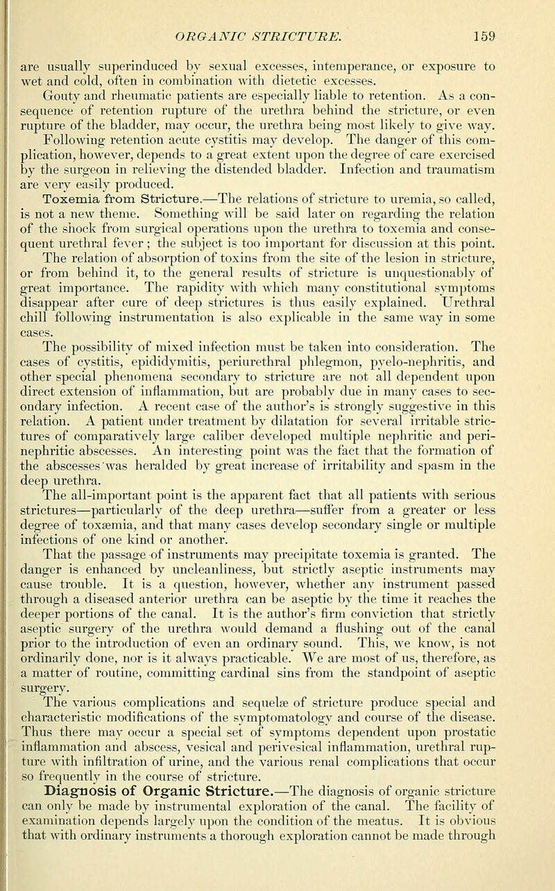 are usually superinduced by sexual excesses, intemperance, or exposure to wet and cold, often in combination with dietetic excesses. Gouty and rheumatic patients are especially liable to retention. As a con- sequence of retention rupture of the urethra behind the stricture, or even rupture of the bladder, may occur, the urethra being most likely to give way. Following retention acute cystitis may develop. The danger of this com- plication, however, depends to a great extent upon the degree of care exercised by the surgeon in relieving the distended bladder. Infection and traumatism are very easily produced. Toxemia from Stricture.—The relations of stricture to uremia, so called, is not a new theme. Something will be said later on regarding the relation of the shock from surgical operations upon the urethra to toxemia and conse- quent urethral fever ; the subject is too important for discussion at this point. The relation of absorption of toxins from the site of the lesion in stricture, or from behind it, to the general results of stricture is unquestionably of great importance. The rapidity with which many constitutional symptoms disappear after cure of deep strictures is thus easily explained. Urethral chill following instrumentation is also explicable in the same way in some cases. The possibility of mixed infection must be taken into consideration. The cases of cystitis, epididymitis, periurethral phlegmon, pyelo-nephritis, and other special phenomena secondary to stricture are not all dependent upon direct extension of inflammation, but are probably due in many cases to sec- ondary infection. A recent case of the author's is strongly suggestive in this relation. A patient under treatment by dilatation for several irritable stric- tures of comparatively large caliber developed multiple nephritic and peri- nephritic abscesses. An interesting point was the fact that the formation of the abscesses was heralded by great increase of irritability and spasm in the deep urethra. The all-important point is the apparent fact that all patients with serious strictures—particularly of the deep urethra—suffer from a greater or less degree of toxaemia, and that many cases develop secondary single or multiple infections of one kind or another. That the passage of instruments may precipitate toxemia is granted. The danger is enhanced by uncleanliness, but strictly aseptic instruments may cause trouble. It is a question, however, whether any instrument passed through a diseased anterior urethra can be aseptic by the time it reaches the deeper portions of the canal. It is the author's firm conviction that strictly aseptic surgery of the urethra would demand a flushing out of the canal prior to the introduction of even an ordinary sound. This, we know, is not ordinarily done, nor is it always practicable. We are most of us, therefore, as a matter of routine, committing cardinal sins from the standpoint of aseptic surgery. The various complications and sequelae of stricture produce special and characteristic modifications of the symptomatology and course of the disease. Thus there may occur a special set of symptoms dependent upon prostatic inflammation and abscess, vesical and perivesical inflammation, urethral rup- ture with infiltration of urine, and the various renal complications that occur so frequently in the course of stricture. Diagnosis of Organic Stricture.—The diagnosis of organic stricture can only be made by instrumental exploration of the canal. The facility of examination depends largely upon the condition of the meatus. It is obvious that with ordinary instruments a thorough exploration cannot be made through