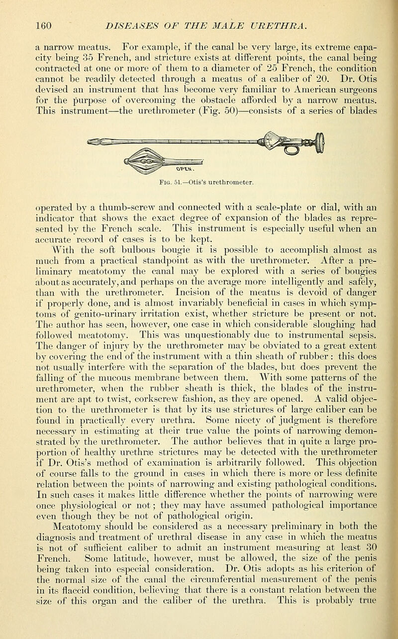 a narrow meatus. For example, if the canal be very large, its extreme capa- city being 35 French, and stricture exists at different points, the canal being contracted at one or more of them to a diameter of 25 French, the condition cannot be readily detected through a meatus of a caliber of 20. Dr. Otis devised an instrument that has become very familiar to American surgeons for the purpose of overcoming the obstacle afforded by a narrow meatus. This instrument—the urethrometer (Fig. 50)—consists of a series of blades Fig. 51.—Otis's urethrometer. operated by a thumb-screw and connected with a scale-plate or dial, with an indicator that shows the exact degree of expansion of the blades as repre- sented by the French scale. This instrument is especially useful when an accurate record of cases is to be kept. With the soft bulbous bougie it is possible to accomplish almost as much from a practical standpoint as with the urethrometer. After a pre- liminary meatotomy the canal may be explored with a series of bougies about as accurately, and perhaps on the average more intelligently and safely, than with the urethrometer. Incision of the meatus is devoid of danger if properly done, and is almost invariably beneficial in cases in which symp- toms of genito-urinary irritation exist, whether stricture be present or not. The author has seen, however, one case in which considerable sloughing had followed meatotomy. This was unquestionably due to instrumental sepsis. The danger of injury by the urethrometer may be obviated to a great extent by covering the end of the instrument with a thin sheath of rubber : this does not usually interfere with the separation of the blades, but does prevent the falling of the mucous membrane between them. With some patterns of the urethrometer, when the rubber sheath is thick, the blades of the instru- ment are apt to twist, corkscrew fashion, as they are opened. A valid objec- tion to the urethrometer is that by its use strictures of large caliber can be found in practically every urethra. Some nicety of judgment is therefore necessary in estimating at their true value the points of narrowing demon- strated by the urethrometer. The author believes that in quite a large pro- portion of healthy urethra? strictures may be detected with the urethrometer if Dr. Otis's method of examination is arbitrarily followed. This objection of course falls to the ground in cases in which there is more or less definite relation between the points of narrowing and existing pathological conditions. In such cases it makes little difference whether the points of narrowing were once physiological or not; they may have assumed pathological importance even though they be not of pathological origin. Meatotomy should be considered as a necessary preliminary in both the diagnosis and treatment of urethral disease in any case in which the meatus is not of sufficient caliber to admit an instrument measuring at least 30 French. Some latitude, however, must be allowed, the size of the penis being taken into especial consideration. Dr. Otis adopts as his criterion of the normal size of the canal the circumferential measurement of the penis in its flaccid condition, believing that there is a constant relation between the size of this organ and the caliber of the urethra. This is probably true
