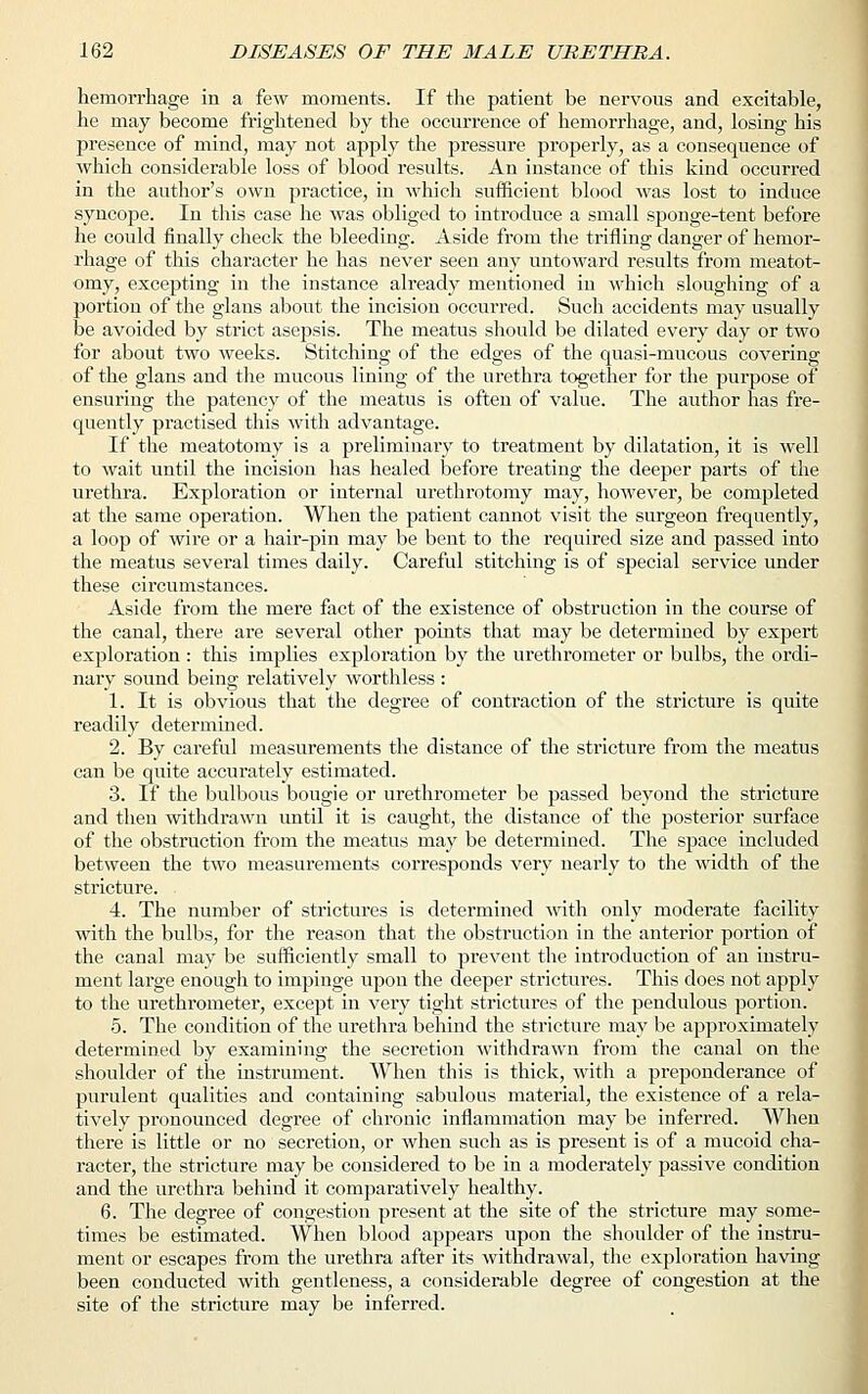 hemorrhage in a few moments. If the patient be nervous and excitable, he may become frightened by the occurrence of hemorrhage, and, losing his presence of mind, may not apply the pressure properly, as a consequence of which considerable loss of blood results. An instance of this kind occurred in the author's own practice, in which sufficient blood was lost to induce syncope. In this case he was obliged to introduce a small sponge-tent before he could finally check the bleeding. Aside from the trifling danger of hemor- rhage of this character he has never seen any untoward results from meatot- omy, excepting in the instance already mentioned in which sloughing of a portion of the glans about the incision occurred. Such accidents may usually be avoided by strict asepsis. The meatus should be dilated every day or two for about two weeks. Stitching of the edges of the quasi-mucous covering of the glans and the mucous lining of the urethra together for the purpose of ensuring the patency of the meatus is often of value. The author has fre- quently practised this with advantage. If the meatotomy is a preliminary to treatment by dilatation, it is well to wait until the incision has healed before treating the deeper parts of the urethra. Exploration or internal urethrotomy may, however, be completed at the same operation. When the patient cannot visit the surgeon frequently, a loop of wire or a hair-pin may be bent to the required size and passed into the meatus several times daily. Careful stitching is of special service under these circumstances. Aside from the mere fact of the existence of obstruction in the course of the canal, there are several other points that may be determined by expert exploration : this implies exploration by the urethrometer or bulbs, the ordi- nary sound being relatively worthless : 1. It is obvious that the degree of contraction of the stricture is quite readily determined. 2. By careful measurements the distance of the stricture from the meatus can be quite accurately estimated. 3. If the bulbous bougie or urethrometer be passed beyond the stricture and then withdrawn until it is caught, the distance of the posterior surface of the obstruction from the meatus may be determined. The space included between the two measurements corresponds very nearly to the width of the stricture. 4. The number of strictures is determined with only moderate facility with the bulbs, for the reason that the obstruction in the anterior portion of the canal may be sufficiently small to prevent the introduction of an instru- ment large enough to impinge upon the deeper strictures. This does not apply to the urethrometer, except in very tight strictures of the pendulous portion. 5. The condition of the urethra behind the stricture may be approximately determined by examining the secretion withdrawn from the canal on the shoulder of the instrument. When this is thick, with a preponderance of purulent qualities and containing sabulous material, the existence of a rela- tively pronounced degree of chronic inflammation may be inferred. When there is little or no secretion, or when such as is present is of a mucoid cha- racter, the stricture may be considered to be in a moderately passive condition and the urethra behind it comparatively healthy. 6. The degree of congestion present at the site of the stricture may some- times be estimated. When blood appears upon the shoulder of the instru- ment or escapes from the urethra after its withdrawal, the exploration having been conducted with gentleness, a considerable degree of congestion at the site of the stricture may be inferred.
