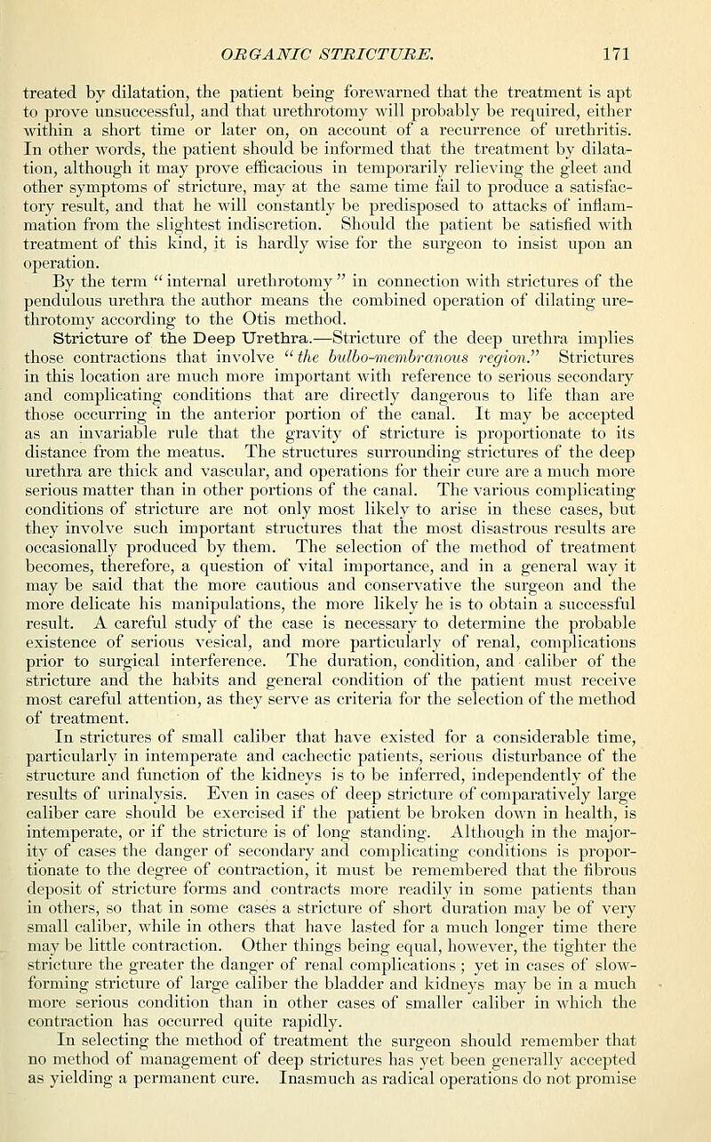 treated by dilatation, the patient being forewarned that the treatment is apt to prove unsuccessful, and that urethrotomy will probably be required, either within a short time or later on, on account of a recurrence of urethritis. In other words, the patient should be informed that the treatment by dilata- tion, although it may prove efficacious in temporarily relieving the gleet and other symptoms of stricture, may at the same time fail to produce a satisfac- tory result, and that he will constantly be predisposed to attacks of inflam- mation from the slightest indiscretion. Should the patient be satisfied with treatment of this kind, it is hardly wise for the surgeon to insist upon an operation. By the term  internal urethrotomy  in connection with strictures of the pendulous urethra the author means the combined operation of dilating ure- throtomy according to the Otis method. Stricture of the Deep Urethra.—Stricture of the deep urethra implies those contractions that involve  the bulbo-membrcmous region. Strictures in this location are much more important with reference to serious secondary and complicating conditions that are directly dangerous to life than are those occurring in the anterior portion of the canal. It may be accepted as an invariable rule that the gravity of stricture is proportionate to its distance from the meatus. The structures surrounding strictures of the deep urethra are thick and vascular, and operations for their cure are a much more serious matter than in other portions of the canal. The various complicating conditions of stricture are not only most likely to arise in these cases, but they involve such important structures that the most disastrous results are occasionally produced by them. The selection of the method of treatment becomes, therefore, a question of vital importance, and in a general way it may be said that the more cautious and conservative the surgeon and the more delicate his manipulations, the more likely he is to obtain a successful result. A careful study of the case is necessary to determine the probable existence of serious vesical, and more particularly of renal, complications prior to surgical interference. The duration, condition, and caliber of the stricture and the habits and general condition of the patient must receive most careful attention, as they serve as criteria for the selection of the method of treatment. In strictures of small caliber that have existed for a considerable time, particularly in intemperate and cachectic patients, serious disturbance of the structure and function of the kidneys is to be inferred, independently of the results of urinalysis. Even in cases of deep stricture of comparatively large caliber care should be exercised if the patient be broken down in health, is intemperate, or if the stricture is of long standing. Although in the major- ity of cases the danger of secondary and complicating conditions is propor- tionate to the degree of contraction, it must be remembered that the fibrous deposit of stricture forms and contracts more readily in some patients than in others, so that in some cases a stricture of short duration may be of very small caliber, while in others that have lasted for a much longer time there may be little contraction. Other things being equal, however, the tighter the stricture the greater the danger of renal complications ; yet in cases of slow- forming stricture of large caliber the bladder and kidneys may be in a much more serious condition than in other cases of smaller caliber in which the contraction has occurred quite rapidly. In selecting the method of treatment the surgeon should remember that no method of management of deep strictures has yet been generally accepted as yielding a permanent cure. Inasmuch as radical operations do not promise