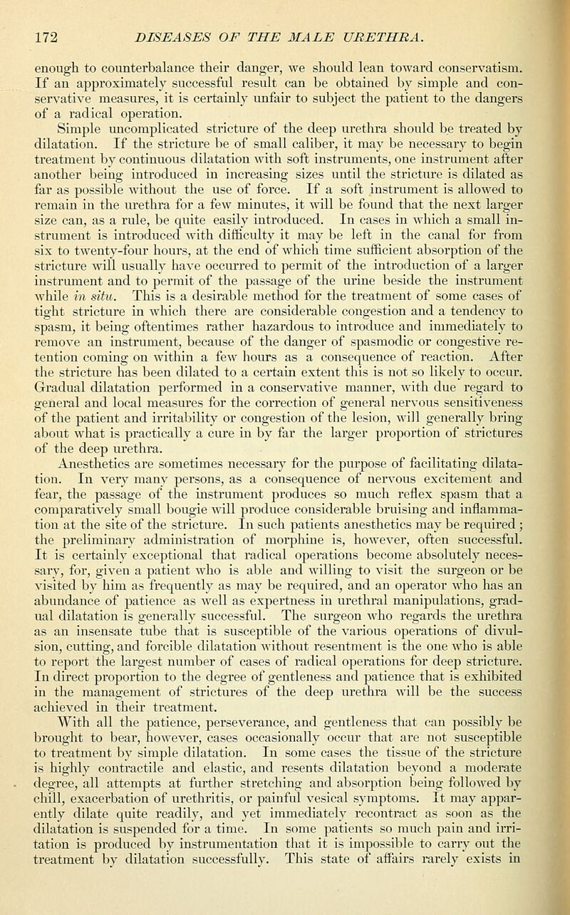 enough to counterbalance their danger, we should lean toward conservatism. If an approximately successful result can be obtained by simple and con- servative measures, it is certainly unfair to subject the patient to the dangers of a radical operation. Simple uncomplicated stricture of the deep urethra should be treated by dilatation. If the stricture be of small caliber, it may be necessary to begin treatment by continuous dilatation with soft instruments, one instrument after another being introduced in increasing sizes until the stricture is dilated as far as possible without the use of force. If a soft instrument is allowed to remain in the urethra for a few minutes, it will be found that the next larger size can, as a rule, be quite easily introduced. In cases in which a small in- strument is introduced with difficulty it may be left in the canal for from six to twenty-four hours, at the end of which time sufficient absorption of the stricture will usually have occurred to permit of the introduction of a larger instrument and to permit of the passage of the urine beside the instrument while in situ. This is a desirable method for the treatment of some cases of tight stricture in which there are considerable congestion and a tendency to spasm, it being oftentimes rather hazardous to introduce and immediately to remove an instrument, because of the danger of spasmodic or congestive re- tention coming on within a few hours as a consequence of reaction. After the stricture has been dilated to a certain extent this is not so likely to occur. Gradual dilatation performed in a conservative manner, with due regard to general and local measures for the correction of general nervous sensitiveness of the patient and irritability or congestion of the lesion, will generally bring about what is practically a cure in by far the larger proportion of strictures of the deep urethra. Anesthetics are sometimes necessary for the purpose of facilitating dilata- tion. In very many persons, as a consequence of nervous excitement and fear, the passage of the instrument produces so much reflex spasm that a comparatively small bougie will produce considerable bruising and inflamma- tion at the site of the stricture. In such patients anesthetics may be required ; the preliminary administration of morphine is, however, often successful. It is certainly exceptional that radical operations become absolutely neces- sary, for, given a patient who is able and willing to visit the surgeon or be visited by him as frequently as may be required, and an operator who has an abundance of patience as well as expertness in urethral manipulations, grad- ual dilatation is generally successful. The surgeon who regards the urethra as an insensate tube that is susceptible of the various operations of divul- sion, cutting, and forcible dilatation without resentment is the one who is able to report the largest number of cases of radical operations for deep stricture. In direct proportion to the degree of gentleness and patience that is exhibited in the management of strictures of the deep urethra will be the success achieved in their treatment. With all the patience, perseverance, and gentleness that can possibly be brought to bear, however, cases occasionally occur that are not susceptible to treatment by simple dilatation. In some cases the tissue of the stricture is highly contractile and elastic, and resents dilatation beyond a moderate degree, all attempts at further stretching and absorption being followed by chill, exacerbation of urethritis, or painful vesical symptoms. It may appar- ently dilate quite readily, and yet immediately recontract as soon as the dilatation is suspended for a time. In some patients so much pain and irri- tation is produced by instrumentation that it is impossible to carry out the treatment by dilatation successfully. This state of affairs rarely exists in