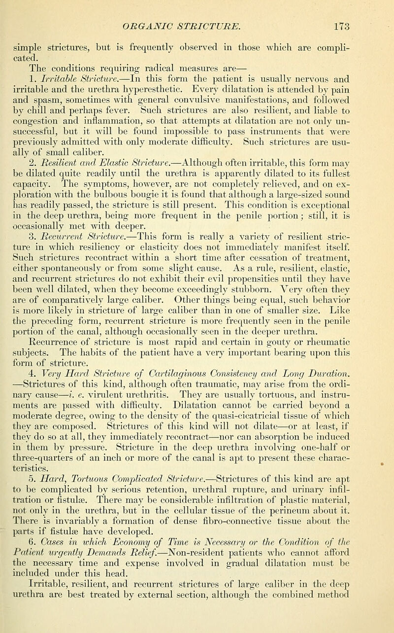 simple strictures, but is frequently observed in those which are compli- cated. The conditions requiring radical measures are— 1. Irritable Stricture.—In this form the patient is usually nervous and irritable and the urethra hyperesthetic. Every dilatation is attended by pain and spasm, sometimes with general convulsive manifestations, and followed by chill and perhaps fever. Such strictures are also resilient, and liable to congestion and inflammation, so that attempts at dilatation are not only un- successful, but it will be found impossible to pass instruments that were previously admitted with only moderate difficulty. Such strictures are usu- ally of small caliber. 2. Resilient and Elastic Stricture.—Although often irritable, this form may be dilated quite readily until the urethra is apparently dilated to its fullest capacity. The symptoms, however, are not completely relieved, and on ex- ploration with the bulbous bougie it is found that although a large-sized sound has readily passed, the stricture is still present. This condition is exceptional in the deep urethra, being more frequent in the penile portion; still, it is occasionally met with deeper. 3. Recurrent Stricture.—-This form is really a variety of resilient stric- ture in which resiliency or elasticity does not immediately manifest itself. Such strictures recontract within a short time after cessation of treatment, either spontaneously or from some slight cause. As a rule, resilient, elastic, and recurrent strictures do not exhibit their evil propensities until they have been well dilated, when they become exceedingly stubborn. Very often they are of comparatively large caliber. Other things being equal, such behavior is more likely in stricture of large caliber than in one of smaller size. Like the preceding form, recurrent stricture is more frequently seen in the penile portion of the canal, although occasionally seen in the deeper urethra. Recurrence of stricture is most rapid and certain in gouty or rheumatic subjects. The habits of the patient have a very important bearing upon this form of stricture. 4. Very Hard Stricture of Cartilaginous Consistency and Long Duration. —Strictures of this kind, although often traumatic, may arise from the ordi- nary cause—i. e. virulent urethritis. They are usually tortuous, and instru- ments are passed with difficulty. Dilatation cannot be carried beyond a moderate degree, owing to the density of the quasi-cicatricial tissue of which they are composed. Strictures of this kind will not dilate—or at least, if they do so at all, they immediately recontract—nor can absorption be induced in them by pressure. Stricture in the deep urethra involving one-half or three-quarters of an inch or more of the canal is apt to present these charac- teristics. 5. Hard, Tortuous Complicated Stricture.—Strictures of this kind are apt to be complicated by serious retention, urethral rupture, and urinary infil- tration or fistulae. There may be considerable infiltration of plastic material, not only in the urethra, but in the cellular tissue of the perineum about it. There is invariably a formation of dense fibro-connective tissue about the parts if fistula? have developed. 6. Cases in which Economy of Time is Necessary or the Condition of the Patient urgently Demands Relief.—Non-resident patients who cannot afford the necessary time and expense involved in gradual dilatation must be included under this head. Irritable, resilient, and recurrent strictures of large caliber in the deep urethra are best treated by external section, although the combined method
