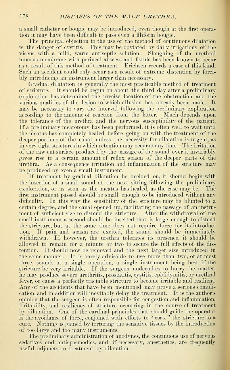 a small catheter or boogie may be introduced, even though at the first opera- tion it may have been difficult to pass even a filiform bougie. The principal objection to the use of the method of continuous dilatation is the danger of cystitis. This may be obviated by daily irrigations of the viscus with a mild, warm antiseptic solution. Sloughing of the urethral mucous membrane with perineal abscess and fistula has been known to occur as a result of this method of treatment. Erichsen records a case of this kind. Such an accident could only occur as a result of extreme distention by forci- bly introducing an instrument larger than necessary. Gradual dilatation is generally the most practicable method of treatment of stricture. It should be begun on about the third day after a preliminary exploration has determined the precise location of the obstruction and the various qualities of the lesion to which allusion has already been made. It may be necessary to vary the interval following the preliminary exploration according to the amount of reaction from the latter. Much depends upon the tolerance of the urethra and the nervous susceptibility of the patient. If a preliminary meatotomy has been performed, it is often well to wait until the meatus has completely healed before going on with the treatment of the deeper portions of the canal, unless the necessity for dilatation is urgent, as in very tight strictures in which retention may occur at any time. The irritation of the raw cut surface produced by the passage of the sound over it invariably gives rise to a certain amount of reflex spasm of the deeper parts of the urethra. As a consequence irritation and inflammation of the stricture may be produced by even a small instrument. If treatment by gradual dilatation be decided on, it should begin with the insertion of a small sound at the next sitting following the preliminary exploration, or as soon as the meatus has healed, as the case may be. The first instrument passed should be small enough to be introduced without any difficulty. In this way the sensibility of the stricture may be blunted to a certain degree, and the canal opened up, facilitating the passage of an instru- ment of sufficient size to distend the stricture. After the withdrawal of the small instrument a second should be inserted that is large enough to distend the stricture, but at the same time does not require force for its introduc- tion. If pain and spasm are excited, the sound should be immediately withdrawn. If, however, the urethra tolerates its presence, it should be allowed to remain for a minute or two to secure the full effects of the dis- tention. It should now be removed and the next larger size introduced in the same manner. It is rarely advisable to use more than two, or at most three, sounds at a single operation, a single instrument being best if the stricture be very irritable. If the surgeon undertakes to hurry the matter, he may produce severe urethritis, prostatitis, cystitis, epididymitis, or urethral fever, or cause a perfectly tractable stricture to become irritable and resilient. Any of the accidents that have been mentioned may prove a serious compli- cation, and in addition will inevitably delay the treatment. It is the author's opinion that the surgeon is often responsible for congestion and inflammation, irritability, and resiliency of stricture occurring in the course of treatment by dilatation. One of the cardinal principles that should guide the operator is the avoidance of force, conjoined with efforts to  coax  the stricture to a cure. Nothing is gained by torturing the sensitive tissues by the introduction of too large and too many instruments. The preliminary administration of anodynes, the continuous use of nervous sedatives and antispasmodics, and, if necessary, anesthetics, are frequently useful adjuncts to treatment by dilatation.