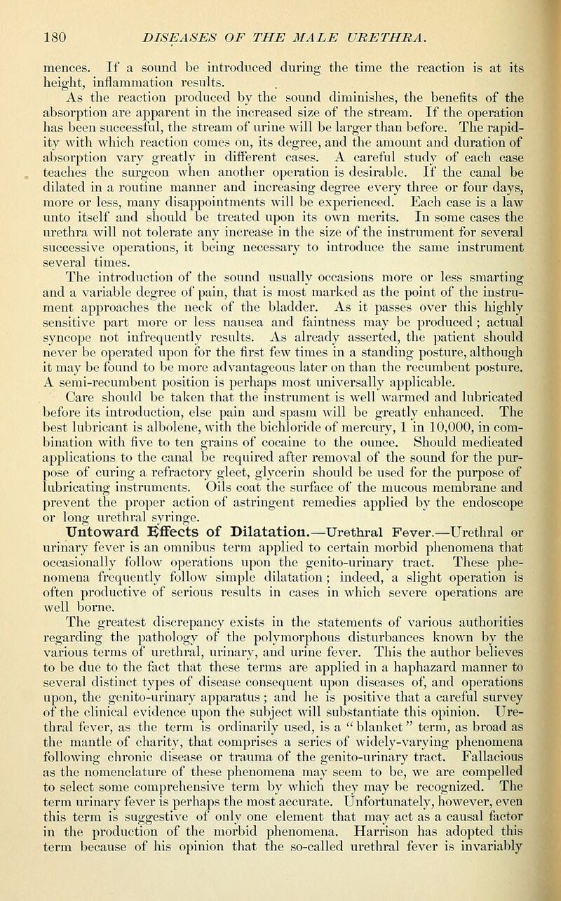 mences. If a sound be introduced during the time the reaction is at its height, inflammation results. As the reaction produced by the sound diminishes, the benefits of the absorption are apparent in the increased size of the stream. If the operation has been successful, the stream of urine will be larger than before. The rapid- ity with which reaction comes on, its degree, and the amount and duration of absorption vary greatly in different cases. A careful study of each case teaches the surgeon when another operation is desirable. If the canal be dilated in a routine manner and increasing degree every three or four days, more or less, many disappointments will be experienced. Each case is a law unto itself and should be treated upon its own merits. In some cases the urethra will not tolerate any increase in the size of the instrument for several successive operations, it being necessary to introduce the same instrument several times. The introduction of the sound usually occasions more or less smarting and a variable degree of pain, that is most marked as the point of the instru- ment approaches the neck of the bladder. As it passes over this highly sensitive part more or less nausea and faintness may be produced; actual syncope not infrequently results. As already asserted, the patient should never be operated upon for the first few times in a standing posture, although it may be found to be more advantageous later on than the recumbent posture. A semi-recumbent position is perhaps most universally applicable. Care should be taken that the instrument is well warmed and lubricated before its introduction, else pain and spasm will be greatly enhanced. The best lubricant is albolene, with the bichloride of mercury, 1 in 10,000, in com- bination with five to ten grains of cocaine to the ounce. Should medicated applications to the canal be required after removal of the sound for the pur- pose of curing a refractory gleet, glycerin should be used for the purpose of lubricating instruments. Oils coat the surface of the mucous membrane and prevent the proper action of astringent remedies applied by the endoscope or long urethral syringe. Untoward Effects of Dilatation.—Urethral Fever.—Urethral or urinary fever is an omnibus term applied to certain morbid phenomena that occasionally follow operations upon the genito-urinary tract. These phe- nomena frequently follow simple dilatation ; indeed, a slight operation is often productive of serious results in cases in which severe operations are well borne. The greatest discrepancy exists in the statements of various authorities regarding the pathology of the polymorphous disturbances known by the various terms of urethral, urinary, and urine fever. This the author believes to be due to the fact that these terms are applied in a haphazard manner to several distinct types of disease consequent upon diseases of, and operations upon, the genito-urinary apparatus; and he is positive that a careful survey of the clinical evidence upon the subject will substantiate this opinion. Ure- thral fever, as the term is ordinarily used, is a  blanket term, as broad as the mantle of charity, that comprises a series of widely-varying phenomena following chronic disease or trauma of the genito-urinary tract. Fallacious as the nomenclature of these phenomena may seem to be, we are compelled to select some comprehensive term by which they may be recognized. The term urinary fever is perhaps the most accurate. Unfortunately, however, even this term is suggestive of only one element that may act as a causal factor in the production of the morbid phenomena. Harrison has adopted this term because of his opinion that the so-called urethral fever is invariably