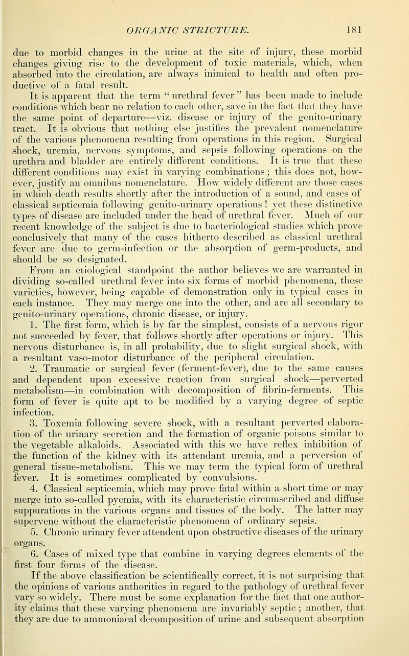 due to morbid changes in the urine at the site of injury, these morbid changes giving rise to the development of toxic materials, which, when absorbed into the circulation, are always inimical to health and often pro- ductive of a fatal result. It is apparent that the term urethral fever has been made to include conditions which bear no relation to each other, save in the fact that they have the same point of departure—viz. disease or injury of the genito-urinary tract. It is obvious that nothing else justifies the prevalent nomenclature of the various phenomena resulting from operations in this region. Surgical shock, uremia, nervous symptoms, and sepsis following operations on the urethra and bladder are entirely different conditions. It is true that these different conditions may exist in varying combinations; this does not, how- ever, justify an omnibus nomenclature. How widely different are those cases in which death results shortly after the introduction of a sound, and cases of classical septicemia following genito-urinary operations ! yet these distinctive types of disease are included under the head of urethral fever. Much of our recent knowledge of the subject is due to bacteriological studies which prove conclusively that many of the cases hitherto described as classical urethral fever are due to germ-infection or the absorption of germ-products, and should be so designated. From an etiological standpoint the author believes we are warranted in dividing so-called urethral fever into six forms of morbid phenomena, these varieties, however, being capable of demonstration only in typical cases in each instance. They may merge one into the other, and are all secondary to genito-urinary operations, chronic disease, or injury. 1. The first form, which is by far the simplest, consists of a nervous rigor not succeeded by fever, that follows shortly after operations or injury. This nervous disturbance is, in all probability, due to slight surgical shock, with a resultant vaso-motor disturbance of the peripheral circulation. 2. Traumatic or surgical fever (ferment-fever), due to the same causes and dependent upon excessive reaction from surgical shock—perverted metabolism—in combination with decomposition of fibrin-ferments. This form of fever is quite apt to be modified by a varying degree of septic infection. 3. Toxemia following severe shock, with a resultant perverted elabora- tion of the urinary secretion and the formation of organic poisons similar to the vegetable alkaloids. Associated with this we have reflex inhibition of the function of the kidney with its attendant uremia, and a perversion of general tissue-metabolism. This we may term the typical form of urethral fever. It is sometimes complicated by convulsions. 4. Classical septicemia, which may prove fatal within a short time or may merge into so-called pyemia, with its characteristic circumscribed and diffuse suppurations in the various organs and tissues of the body. The latter may supervene without the characteristic phenomena of ordinary sepsis. 5. Chronic urinary fever attendent upon obstructive diseases of the urinary organs. 6. Cases of mixed type that combine in varying degrees elements of the first four forms of the disease. If the above classification be scientifically correct, it is not surprising that the opinions of various authorities in regard to the pathology of urethral fever vary so widely. There must be some explanation for the fact that one author- ity claims that these varying phenomena are invariably septic ; another, that they are due to ammoniacal decomposition of urine and subsequent absorption