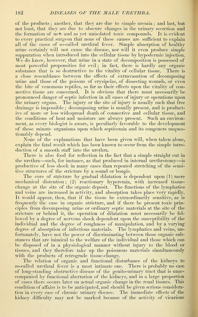 of the products; another, that they are due to simple uremia; and last, but not least, that they are due to obscure changes in the urinary secretion and the formation of new and as yet unisolated toxic compounds. It is evident to every practical surgeon that none of these causes are sufficient to explain all of the cases of so-called urethral fever. Simple absorption of healthy urine certainly will not cause the disease, nor will it even produce simple suppuration when introduced into the cellular tissue by hypodermic injection. We do know, however, that urine in a state of decomposition is possessed of most powerful propensities for evil; in fact, there is hardly any organic substance that is so destructive to the vitality of cellular tissue. There is a close resemblance between the effects of extravasation of decomposing urine and those of the poisons of erysipelas, of dissecting wounds, or even the bite of venomous reptiles, so far as their effects upon the vitality of con- nective tissue are concerned. It is obvious that there must necessarily be pronounced clanger of septic infection in all cases of injury or operations upon the urinary organs. The injury or the site of injury is usually such that free drainage is impossible; decomposing urine is usually present, and is product- ive of more or less widespread death of connective and cellular tissue, and the conditions of heat and moisture are always present. Such an environ- ment, as every biologist is aware, is peculiarly favorable to the development of those minute organisms upon which septicemia and its congeners unques- tionably depend. None of the explanations that have been given will, when taken alone, explain the fatal result which has been known to occur from the simple intro- duction of a smooth staff into the urethra. There is also food for reflection in the fact that a simple straight cut in the urethra—such, for instance, as that produced in internal urethrotomy—is productive of less shock in many cases than repeated stretching of the sensi- tive structures of the stricture by a sound or bougie. The cure of stricture by gradual dilatation is dependent upon (1) mere mechanical distention; (2) reactionary hyperemia, with increased tissue- change at the site of the organic deposit. The functions of the lymphatics and veins are increased in activity, and absorption takes place very rapidly. It would appear, then, that if the tissue be extraordinarily sensitive, as is frequently the case in organic stricture, and if there be present toxic prin- ciples from decomposing urine or ordinary septic materials at the site of the stricture or behind it, the operation of dilatation must necessarily be fol- lowed by a degree of nervous shock dependent upon the susceptibility of the individual and the degree of roughness of manipulation, and by a varying degree of absorption of infectious materials. The lymphatics and veins, un- fortunately, have not the power of discriminating between those organic sub- stances that are inimical to the welfare of the individual and those which can be disposed of in a physiological manner without injury to the blood or tissues, and they therefore take up the poisonous materials simultaneously with the products of retrograde tissue-change. The relation of organic and functional disturbance of the kidneys to so-called urethral fever is a most intimate one. There is probably no case of long-standing obstructive disease of the genito-urinary tract that is unac- companied by functional aberration of the kidneys, and in a large proportion of cases there occurs later on actual organic change in the renal tissues. This condition of affairs is to be anticipated, and should be given serious considera- tion in every case of chronic urinary disease. The immediate effects of the kidney difficulty may not be marked because of the activity of vicarious