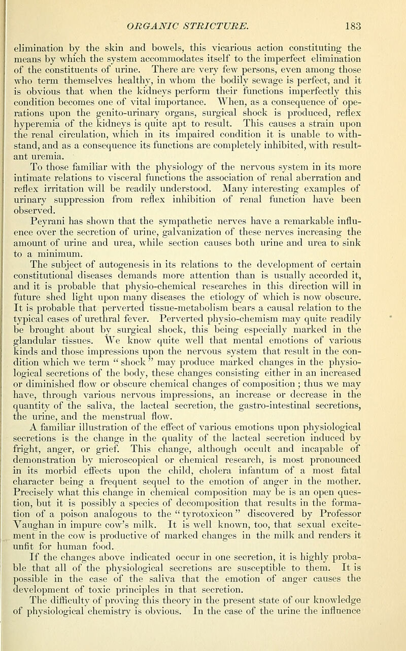 elimination by the skin and bowels, this vicarious action constituting the means by which the system accommodates itself to the imperfect elimination of the constituents of urine. There are very few persons, even among those who term themselves healthy, in whom the bodily sewage is perfect, and it is obvious that when the kidneys perform their functions imperfectly this condition becomes one of vital importance. When, as a consequence of ope- rations upon the genito-urinary organs, surgical shock is produced, reflex hyperemia of the kidneys is quite apt to result. This causes a strain upon the renal circulation, which in its impaired condition it is unable to with- stand, and as a consequence its functions are completely inhibited, with result- ant uremia. To those familiar with the physiology of the nervous system in its more intimate relations to visceral functions the association of renal aberration and reflex irritation will be readily understood. Many interesting examples of urinary suppression from reflex inhibition of renal function have been observed. Peyrani has shown that the sympathetic nerves have a remarkable influ- ence over the secretion of urine, galvanization of these nerves increasing the amount of urine and urea, while section causes both urine and urea to sink to a minimum. The subject of autogenesis in its relations to the development of certain constitutional diseases demands more attention than is usually accorded it, and it is probable that physio-chemical researches in this direction will in future shed light upon many diseases the etiology of which is now obscure. It is probable that perverted tissue-metabolism bears a causal relation to the typical cases of urethral fever. Perverted physio-chemism may quite readily be brought about by surgical shock, this being especially marked in the glandular tissues. We know quite well that mental emotions of various kinds and those impressions upon the nervous system that result in the con- dition which we term  shock  may produce marked changes in the physio- logical secretions of the body, these changes consisting either in an increased or diminished flow or obscure chemical changes of composition ; thus we may have, through various nervous impressions, an increase or decrease in the quantity of the saliva, the lacteal secretion, the gastro-intestinal secretions, the urine, and the menstrual flow. A familiar illustration of the effect of various emotions upon physiological secretions is the change in the quality of the lacteal secretion induced by fright, anger, or grief. This change, although occult and incapable of demonstration by microscopical or chemical research, is most pronounced in its morbid effects upon the child, cholera infantum of a most fatal character being a frequent sequel to the emotion of anger in the mother. Precisely what this change in chemical composition may be is an open ques- tion, but it is possibly a species of decomposition that results in the forma- tion of a poison analogous to the  tyrotoxicon discovered by Professor Vaughan in impure cow's milk. It is well known, too, that sexual excite- ment in the cow is productive of marked changes in the milk and renders it unfit for human food. If the changes above indicated occur in one secretion, it is highly proba- ble that all of the physiological secretions are susceptible to them. It is possible in the case of the saliva that the emotion of anger causes the development of toxic principles in that secretion. The difficulty of proving this theory in the present state of our knowledge of physiological chemistry is obvious. In the case of the urine the influence