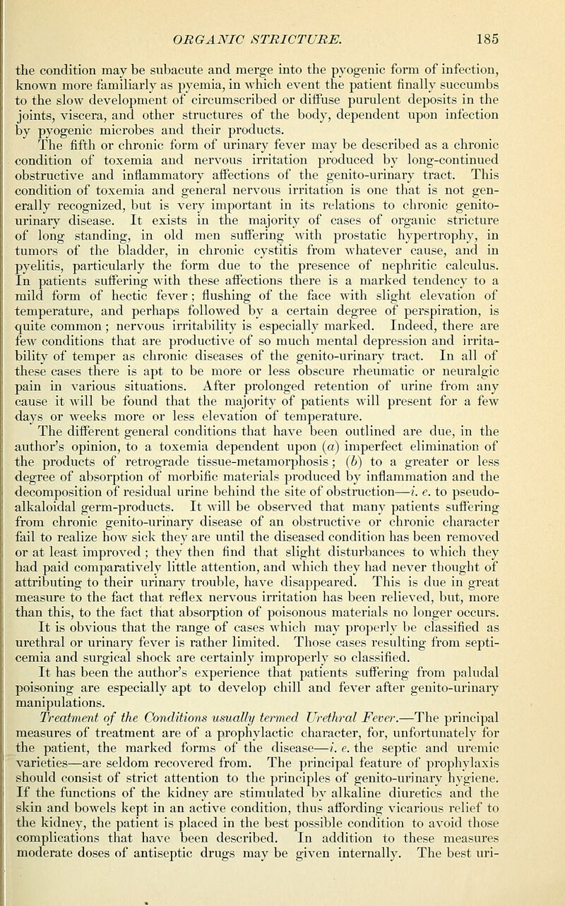the condition may be subacute and merge into the pyogenic form of infection, known more familiarly as pyemia, in which event the patient finally succumbs to the slow development of circumscribed or diffuse purulent deposits in the joints, viscera, and other structures of the body, dependent upon infection by pyogenic microbes and their products. The fifth or chronic form of urinary fever may be described as a chronic condition of toxemia and nervous irritation produced by long-continued obstructive and inflammatory affections of the genito-urinary tract. This condition of toxemia and general nervous irritation is one that is not gen- erally recognized, but is very important in its relations to chronic genito- urinary disease. It exists in the majority of cases of organic stricture of long standing, in old men suffering with prostatic hypertrophy, in tumors of the bladder, in chronic cystitis from whatever cause, and in pyelitis, particularly the form due to the presence of nephritic calculus. In patients suffering with these affections there is a marked tendency to a mild form of hectic fever; flushing of the face with slight elevation of temperature, and perhaps followed by a certain degree of perspiration, is quite common; nervous irritability is especially marked. Indeed, there are few conditions that are productive of so much mental depression and irrita- bility of temper as chronic diseases of the genito-urinary tract. In all of these cases there is apt to be more or less obscure rheumatic or neuralgic pain in various situations. After prolonged retention of urine from any cause it will be found that the majority of patients will present for a few days or weeks more or less elevation of temperature. The different general conditions that have been outlined are due, in the author's opinion, to a toxemia dependent upon (a) imperfect elimination of the products of retrograde tissue-metamorphosis; (b) to a greater or less degree of absorption of morbific materials produced by inflammation and the decomposition of residual urine behind the site of obstruction—i. e. to pseudo- alkaloidal germ-products. It will be observed that many patients suffering from chronic genito-urinary disease of an obstructive or chronic character fail to realize how sick they are until the diseased condition has been removed or at least improved ; they then find that slight disturbances to which they had paid comparatively little attention, and which they had never thought of attributing to their urinary trouble, have disappeared. This is due in great measure to the fact that reflex nervous irritation has been relieved, but, more than this, to the fact that absorption of poisonous materials no longer occurs. It is obvious that the range of cases which may properly be classified as urethral or urinary fever is rather limited. Those cases resulting from septi- cemia and surgical shock are certainly improperly so classified. It has been the author's experience that patients suffering from paludal poisoning are especially apt to develop chill and fever after genito-urinary manipulations. Treatment of the Conditions usually termed Urethral Fever.—The principal measures of treatment are of a prophylactic character, for, unfortunately for the patient, the marked forms of the disease—i. e. the septic and uremic varieties—are seldom recovered from. The principal feature of prophylaxis should consist of strict attention to the principles of genito-urinary hygiene. If the functions of the kidney are stimulated by alkaline diuretics and the skin and bowels kept in an active condition, thus affording vicarious relief to the kidney, the patient is placed in the best possible condition to avoid those complications that have been described. In addition to these measures moderate doses of antiseptic drugs may be given internally. The best uri-