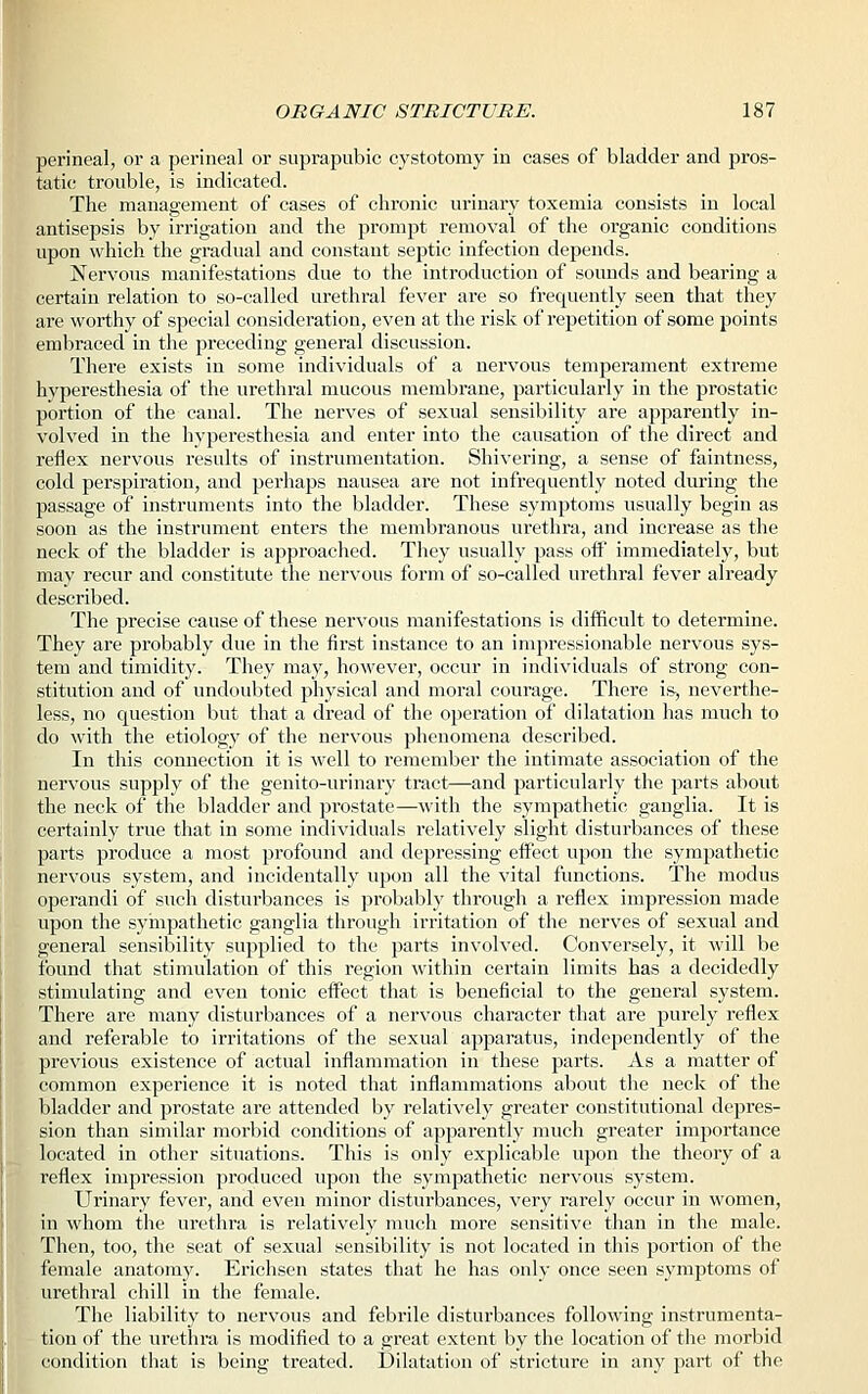 perineal, or a perineal or suprapubic cystotomy in cases of bladder and pros- tatic trouble, is indicated. The management of cases of chronic urinary toxemia consists in local antisepsis by irrigation and the prompt removal of the organic conditions upon which the gradual and constant septic infection depends. Nervous manifestations due to the introduction of sounds and bearing a certain relation to so-called urethral fever are so frequently seen that they are worthy of special consideration, even at the risk of repetition of some points embraced in the preceding general discussion. There exists in some individuals of a nervous temperament extreme hyperesthesia of the urethral mucous membrane, particularly in the prostatic portion of the canal. The nerves of sexual sensibility are apparently in- volved in the hyperesthesia and enter into the causation of the direct and reflex nervous results of instrumentation. Shivering, a sense of faintness, cold perspiration, and perhaps nausea are not infrequently noted during the passage of instruments into the bladder. These symptoms usually begin as soon as the instrument enters the membranous urethra, and increase as the neck of the bladder is approached. They usually pass off immediately, but may recur and constitute the nervous form of so-called urethral fever already described. The precise cause of these nervous manifestations is difficult to determine. They are probably due in the first instance to an impressionable nervous sys- tem and timidity. They may, however, occur in individuals of strong con- stitution and of undoubted physical and moral courage. There is, neverthe- less, no question but that a dread of the operation of dilatation has much to do with the etiology of the nervous phenomena described. In this connection it is well to remember the intimate association of the nervous supply of the genito-urinary tract—and particularly the parts about the neck of the bladder and prostate—with the sympathetic ganglia. It is certainly true that in some individuals relatively slight disturbances of these parts produce a most profound and depressing effect iq:>on the sympathetic nervous system, and incidentally upon all the vital functions. The modus operandi of such disturbances is probably through a reflex impression made upon the sympathetic ganglia through irritation of the nerves of sexual and general sensibility supplied to the parts involved. Conversely, it will be found that stimulation of this region within certain limits has a decidedly stimulating and even tonic effect that is beneficial to the general system. There are many disturbances of a nervous character that are purely reflex and referable to irritations of the sexual apparatus, independently of the previous existence of actual inflammation in these parts. As a matter of common experience it is noted that inflammations about the neck of the bladder and prostate are attended by relatively greater constitutional depres- sion than similar morbid conditions of apparently much greater importance located in other situations. This is only explicable upon the theory of a reflex impression produced upon the sympathetic nervous system. Urinary fever, and even minor disturbances, very rarely occur in women, in whom the urethra is relatively much more sensitive than in the male. Then, too, the seat of sexual sensibility is not located in this portion of the female anatomy. Erichsen states that he has only once seen symptoms of urethral chill in the female. The liability to nervous and febrile disturbances following instrumenta- tion of the urethra is modified to a great extent by the location of the morbid condition that is being treated. Dilatation of stricture in any part of the
