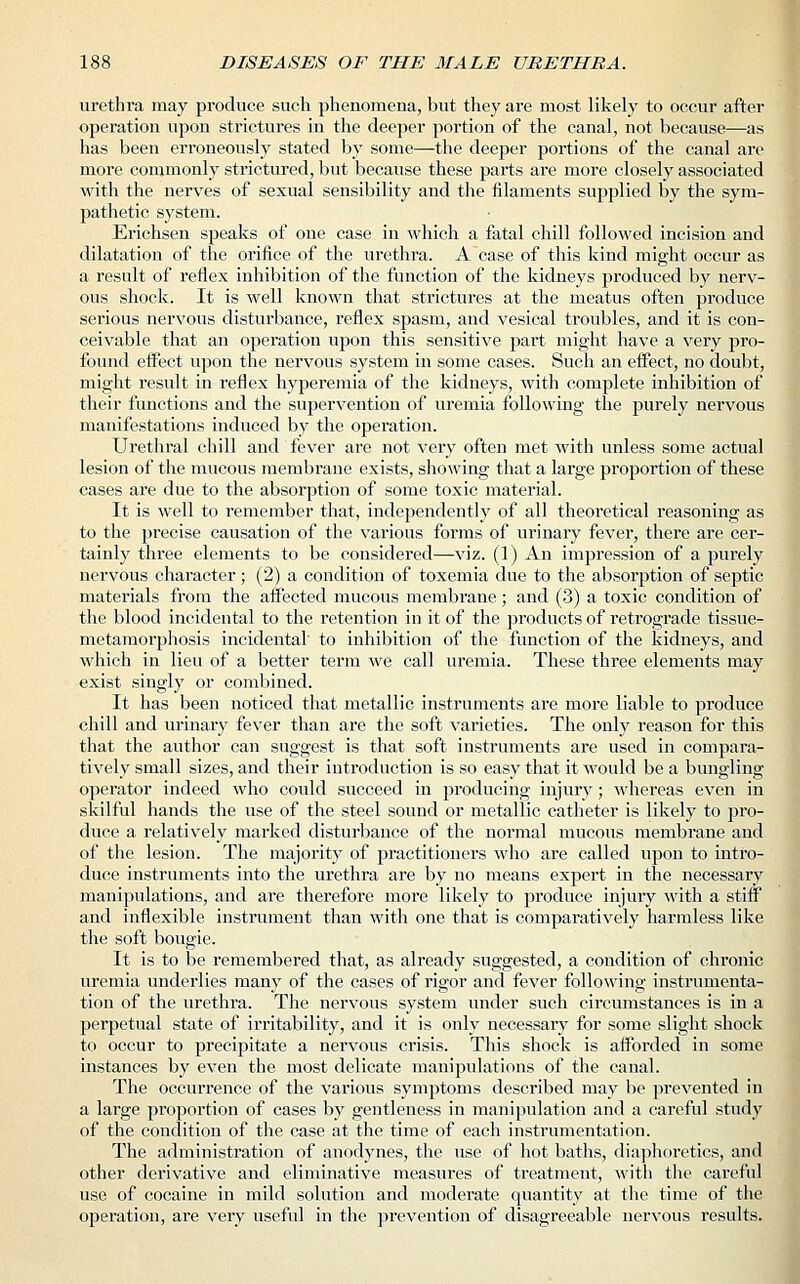 urethra may produce such phenomena, but they are most likely to occur after operation upon strictures in the deeper portion of the canal, not because—as has been erroneously stated by some—the deeper portions of the canal are more commonly strictured, but because these parts are more closely associated with the nerves of sexual sensibility and the filaments supplied by the sym- pathetic system. Erichsen speaks of one case in which a fatal chill followed incision and dilatation of the orifice of the urethra. A case of this kind might occur as a result of reflex inhibition of the function of the kidneys produced by nerv- ous shock. It is well known that strictures at the meatus often produce serious nervous disturbance, reflex spasm, and vesical troubles, and it is con- ceivable that an operation upon this sensitive part might have a very pro- found effect upon the nervous system in some cases. Such an effect, no doubt, might result in reflex hyperemia of the kidneys, with complete inhibition of their functions and the supervention of uremia following the purely nervous manifestations induced by the operation. Urethral chill and fever are not very often met with unless some actual lesion of the mucous membrane exists, showing that a large proportion of these cases are due to the absorption of some toxic material. It is well to remember that, independently of all theoretical reasoning as to the precise causation of the various forms of urinary fever, there are cer- tainly three elements to be considered—viz. (1) An impression of a purely nervous character; (2) a condition of toxemia due to the absorption of septic materials from the affected mucous membrane; and (3) a toxic condition of the blood incidental to the retention in it of the products of retrograde tissue- metamorphosis incidental to inhibition of the function of the kidneys, and which in lieu of a better term we call uremia. These three elements may exist singly or combined. It has been noticed that metallic instruments are more liable to produce chill and urinary fever than are the soft varieties. The only reason for this that the author can suggest is that soft instruments are used in compara- tively small sizes, and their introduction is so easy that it would be a bungling operator indeed who could succeed in producing injury; whereas even in skilful hands the use of the steel sound or metallic catheter is likely to pro- duce a relatively marked disturbance of the normal mucous membrane and of the lesion. The majority of practitioners who are called upon to intro- duce instruments into the urethra are by no means expert in the necessary manipulations, and are therefore more likely to produce injury with a stiff and inflexible instrument than with one that is comparatively harmless like the soft bougie. It is to be remembered that, as already suggested, a condition of chronic uremia underlies many of the cases of rigor and fever following instrumenta- tion of the urethra. The nervous system under such circumstances is in a perpetual state of irritability, and it is only necessary for some slight shock to occur to precipitate a nervous crisis. This shock is afforded in some instances by even the most delicate manipulations of the canal. The occurrence of the various symptoms described may be prevented in a large proportion of cases by gentleness in manipulation and a careful study of the condition of the case at the time of each instrumentation. The administration of anodynes, the use of hot baths, diaphoretics, and other derivative and eliminative measures of treatment, with the careful use of cocaine in mild solution and moderate quantity at the time of the operation, are very useful in the prevention of disagreeable nervous results.