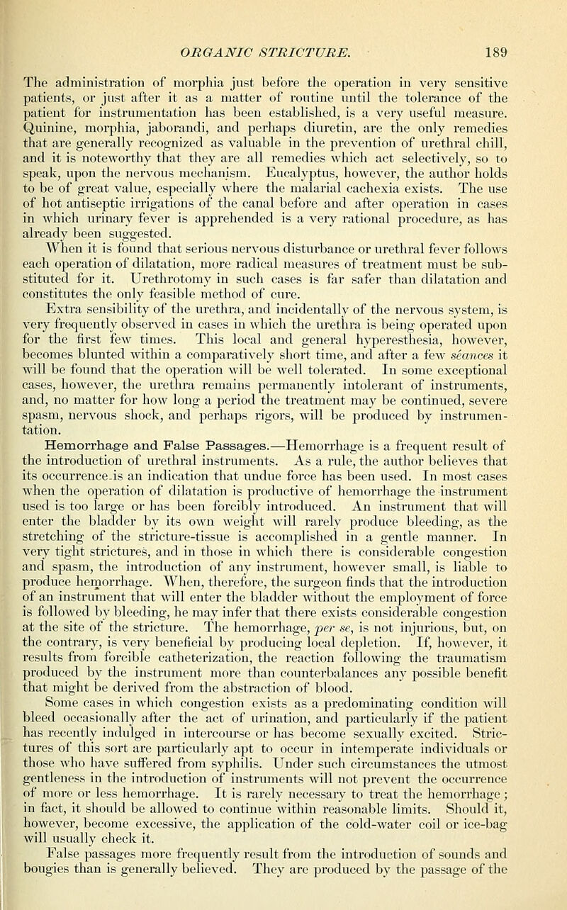 The administration of morphia just before the operation in very sensitive patients, or just after it as a matter of routine until the tolerance of the patient for instrumentation has been established, is a very useful measure. Quinine, morphia, jaborandi, and perhaps diuretin, are the only remedies that are generally recognized as valuable in the prevention of urethral chill, and it is noteworthy that they are all remedies which act selectively, so to speak, upon the nervous mechanism. Eucalyptus, however, the author holds to be of great value, especially where the malarial cachexia exists. The use of hot antiseptic irrigations of the canal before and after operation in cases in which urinary fever is apprehended is a very rational procedure, as has already been suggested. When it is found that serious nervous disturbance or urethral fever follows each operation of dilatation, more radical measures of treatment must be sub- stituted for it. Urethrotomy in such cases is far safer than dilatation and constitutes the only feasible method of cure. Extra sensibility of the urethra, and incidentally of the nervous system, is very frequently observed in cases in which the urethra is being operated upon for the first few times. This local and general hyperesthesia, however, becomes blunted within a comparatively short time, and after a few seances it will be found that the operation will be well tolerated. In some exceptional cases, however, the urethra remains permanently intolerant of instruments, and, no matter for how long a period the treatment may be continued, severe spasm, nervous shock, and perhaps rigors, will be produced by instrumen- tation. Hemorrhage and False Passages.—Hemorrhage is a frequent result of the introduction of urethral instruments. As a rule, the author believes that its occurrence-is an indication that undue force has been used. In most cases when the operation of dilatation is productive of hemorrhage the instrument used is too large or has been forcibly introduced. An instrument that will enter the bladder by its own weight will rarely produce bleeding, as the stretching of the stricture-tissue is accomplished in a gentle manner. In very tight strictures, and in those in which there is considerable congestion and spasm, the introduction of any instrument, however small, is liable to produce hemorrhage. When, therefore, the surgeon finds that the introduction of an instrument that will enter the bladder without the employment of force is followed by bleeding, he may infer that there exists considerable congestion at the site of the stricture. The hemorrhage, per se, is not injurious, but, on the contrary, is very beneficial by producing local depletion. If, however, it results from forcible catheterization, the reaction following the traumatism produced by the instrument more than counterbalances any possible benefit that might be derived from the abstraction of blood. Some cases in which congestion exists as a predominating condition will bleed occasionally after the act of urination, and particularly if the patient has recently indulged in intercourse or has become sexually excited. Stric- tures of this sort are particularly apt to occur in intemperate individuals or those who have suffered from syphilis. Under such circumstances the utmost gentleness in the introduction of instruments will not prevent the occurrence of more or less hemorrhage. It is rarely necessary to treat the hemorrhage; in fact, it should be allowed to continue within reasonable limits. Should it, however, become excessive, the application of the cold-water coil or ice-bag will usually check it. False passages moi-e frequently result from the introduction of sounds and bougies than is generally believed. They are produced by the passage of the