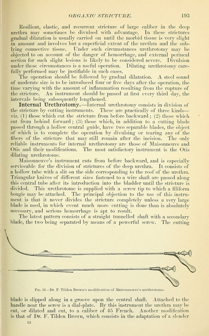 Resilient, elastic, and recurrent stricture of large caliber in the deep urethra may sometimes be divulsed with advantage. In these strictures gradual dilatation is usually carried on until the morbid tissue is very slight in amount and involves but a superficial extent of the urethra and the sub- lying connective tissue. Under such circumstances urethrotomy may be objected to on account of the danger of hemorrhage, and external perineal section for such slight lesions is likely to be considered severe. Divulsion under these circumstances is a useful operation. Dilating urethrotomy care- fully performed may be justifiable in such cases. The operation should be followed by gradual dilatation. A steel sound of moderate size is to be introduced four or five days after the operation, the time varying with the amount of inflammation resulting from the rupture of the stricture. An instrument should be passed at first every third day, the intervals being subsequently lengthened. Internal Urethrotomy.—Internal urethrotomy consists in division of the stricture by cutting instruments. These are practically of three kinds— viz. (1) those which cut the stricture from before backward; (2) those which cut from behind forward; (3) those which, in addition to a cutting blade passed through a hollow central guide, have two separable blades, the object of which is to complete the operation by divulsing or tearing any of the fibers of the stricture that may still remain after the incision. The only reliable instruments for internal urethrotomy are those of Maisonneuve and Otis and their modifications. The most satisfactory instrument is the Otis dilating urethrotome. Maisonneuve's instrument cuts from before backward, and is especially serviceable for the division of strictures of the deep urethra. It consists of a hollow tube with a slit on the side corresponding to the roof of the urethra. Triangular knives of different sizes fastened to a wire shaft are passed along this central tube after its introduction into the bladder until the stricture is divided. This urethrotome is supplied with a screw tip to which a filiform bougie may be attached. The principal objection to the use of this instru- ment is that it never divides the stricture completely unless a very large blade is used, in which event much more cutting is done than is absolutely necessary, and serious hemorrhage is apt to result. The latest pattern consists of a straight tunnelled shaft with a secondary blade, the two being separated by means of a powerful screw. The cutting Fig. 53.—Dr. F. Tilden Brown's modification of Maisonneuve's urethrotome. blade is slipped along in a groove upon the central shaft. Attached to the handle near the screw is a dial-plate. By this instrument the urethra may be cut, or dilated and cut, to a caliber of 45 French. Another modification is that of Dr. F. Tilden Brown, which consists in the adaptation of a slender