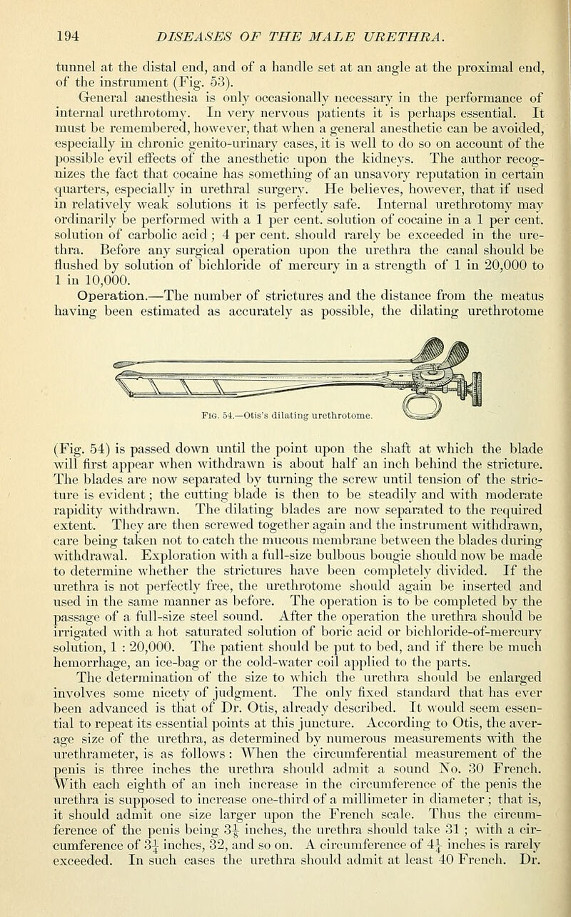 tunnel at the distal end, and of a handle set at an angle at the proximal end, of the instrument (Fig. 53). General anesthesia is only occasionally necessary in the performance of internal urethrotomy. In very nervous patients it is perhaps essential. It must be remembered, however, that when a general anesthetic can be avoided, especially in chronic genito-urinary cases, it is well to do so on account of the possible evil effects of the anesthetic upon the kidneys. The author recog- nizes the fact that cocaine has something of an unsavory reputation in certain quarters, especially in urethral surgery. He believes, however, that if used in relatively weak solutions it is perfectly safe. Internal urethrotomy may ordinarily be performed with a 1 per cent, solution of cocaine in a 1 per cent, solution of carbolic acid; 4 per cent, should rarely be exceeded in the ure- thra. Before any surgical operation upon the urethra the canal should be flushed by solution of bichloride of mercury in a strength of 1 in 20,000 to 1 in 10,000. Operation.—The number of strictures and the distance from the meatus having been estimated as accurately as possible, the dilating urethrotome Fig. 54.—Otis's dilating urethrotome. V^iS** (Fig. 54) is passed down until the point upon the shaft at which the blade will first appear when withdrawn is about half an inch behind the stricture. The blades are now separated by turning the screw until tension of the stric- ture is evident; the cutting blade is then to be steadily and with moderate rapidity withdrawn. The dilating blades are now separated to the required extent. They are then screwed together again and the instrument withdrawn, care being taken not to catch the mucous membrane between the blades during withdrawal. Exploration with a full-size bulbous bougie should now be made to determine whether the strictures have been completely divided. If the urethra is not perfectly free, the urethrotome should again be inserted and used in the same manner as before. The operation is to be completed by the passage of a full-size steel sound. After the operation the urethra should be irrigated with a hot saturated solution of boric acid or bichloride-of-mercury solution, 1 : 20,000. The patient should be put to bed, and if there be much hemorrhage, an ice-bag or the cold-water coil applied to the parts. The determination of the size to which the urethra should be enlarged involves some nicety of judgment. The only fixed standard that has ever been advanced is that of Dr. Otis, already described. It would seem essen- tial to repeat its essential points at this juncture. According to Otis, the aver- age size of the urethra, as determined by numerous measurements with the urethrameter, is as follows: When the circumferential measurement of the penis is three inches the urethra should admit a sound No. 30 French. With each eighth of an inch increase in the circumference of the penis the urethra is supposed to increase one-third of a millimeter in diameter; that is, it should admit one size larger upon the French scale. Thus the circum- ference of the penis being 3^ inches, the urethra should take 31 ; with a cir- cumference of 34; inches, 32, and so on. A circumference of 41 inches is rarely exceeded. In such cases the urethra should admit at least 40 French. Dr.