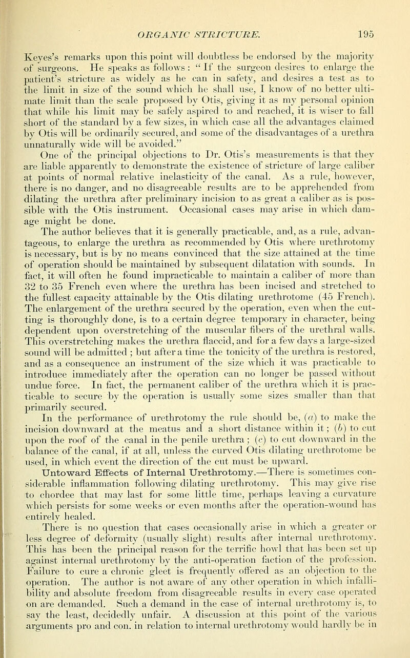 Keyes's remarks upon this point will doubtless be endorsed by the majority of surgeons. He speaks as follows:  If the surgeon desires to enlarge the patient's stricture as widely as he can in safety, and desires a test as to the limit in size of the sound which he shall use, I know of no better ulti- mate limit than the scale proposed by Otis, giving it as my personal opinion that while his limit may be safely aspired to and reached, it is wiser to fall short of the standard by a few sizes, in which case all the advantages claimed by Otis will be ordinarily secured, and some of the disadvantages of a urethra unnaturally wide will be avoided. One of the principal objections to Dr. Otis's measurements is that they are liable apparently to demonstrate the existence of stricture of large caliber at points of normal relative inelasticity of the canal. As a rule, however, there is no danger, and no disagreeable results are to be apprehended from dilating the urethra after preliminary incision to as great a caliber as is pos- sible with the Otis instrument. Occasional cases may arise in which dam- age might be done. The author believes that it is generally practicable, and, as a rule, advan- tageous, to enlarge the urethra as recommended by Otis where urethrotomy is necessary, but is by no means convinced that the size attained at the time of operation should be maintained by subsequent dilatation with sounds. In fact, it will often he found impracticable to maintain a caliber of more than 32 to 35 French even where the urethra has been incised and stretched to the fullest capacity attainable by the Otis dilating urethrotome (45 French). The enlargement of the urethra secured by the operation, even when the cut- ting is thoroughly done, is to a certain degree temporary in character, being dependent upon overstretching of the muscular fibers of the urethral walls. This overstretching makes the urethra flaccid, and for a few days a large-sized sound will be admitted ; but after a time the tonicity of the urethra is restored, and as a consequence an instrument of the size which it was practicable to introduce immediately after the operation can no longer be passed without undue force. In fact, the permanent caliber of the urethra which it is prac- ticable to secure by the operation is usually some sizes smaller than that primarily secured. In the performance of urethrotomy the rule should be, (a) to make the incision downward at the meatus and a short distance within it; (6) to cut upon the roof of the canal in the penile urethra; (c) to cut downward in the balance of the canal, if at all, unless the curved Otis dilating urethrotome be used, in which event the direction of the cut must be upward. Untoward Effects of Internal Urethrotomy.—There is sometimes con- siderable inflammation following dilating urethrotomy. This may give rise to chordee that may last for some little time, perhaps leaving a curvature which persists for some weeks or even months after the operation-wound lias entirely healed. There is no question that cases occasionally arise in which a greater or less degree of deformity (usually slight) results after internal urethrotomy. This has been the principal reason for the terrific howl that has been set up against internal urethrotomy by the anti-operation faction of the profession. Failure to cure a chronic gleet is frequently offered as an objection to the operation. The author is not aware of any other operation in which infalli- bility and absolute freedom from disagreeable results in every case operated on are demanded. Such a demand in the case of internal urethrotomy is, to say the least, decidedly unfair. A discussion at this point of the various arguments pro and con. in relation to internal urethrotomy would hardly be in