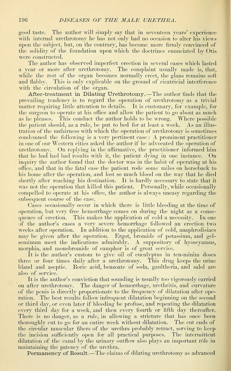 good taste. The author will simply say that in seventeen years' experience with internal urethrotomy he has not only had no occasion to alter his views upon the subject, but, on the contrary, has become more firmly convinced of the solidity of the foundation upon which the doctrines enunciated by Otis were constructed. The author has observed imperfect erection in several cases which lasted a year or more after urethrotomy. The complaint usually made is, that, while the rest of the organ becomes normally erect, the glans remains soft and flabby. This is only explicable on the ground of cicatricial interference with the circulation of the organ. After-treatment in Dilating- Urethrotomy.—The author finds that the prevailing tendency is to regard the operation of urethrotomy as a trivial matter requiring little attention to details. It is customary, for example, for the surgeon to operate at his office and allow the patient to go about as much as he pleases. This conduct the author holds to be wrong. Where possible the patient should, as a rule, be put to bed for at least a week. As an illus- tration of the unfairness with which the operation of urethrotomy is sometimes condemned the following is a very pertinent case : A prominent practitioner in one of our Western cities asked the author if he advocated the operation of urethrotomy. On replying in the affirmative, the practitioner informed him that he had had bad results with it, the patient dying in one instance. On inquiry the author found that the doctor was in the habit of operating at his office, and that in the fatal case the patient rode some miles on horseback to his home after the operation, and lost so much blood on the way that he died shortly after reaching his destination. It is hardly necessary to state that it was not the operation that killed this patient. Personally, while occasionally compelled to operate at his office, the author is always uneasy regarding the subsequent course of the case. Cases occasionally occur in which there is little bleeding at the time of operation, but very free hemorrhage comes on during the night as a conse- quence of erection. This makes the application of cold a necessity. In one of the author's cases a very severe hemorrhage followed an erection two weeks after operation. In addition to the application of cold, anaphrodisiacs may be given after the operation. Ergot, bromide of potassium, and gel- seminum meet the indications admirably. A suppository of hyoscyamus, morphia, and monobromide of camphor is of great service. It is the author's custom to give oil of eucalyptus in ten-minim doses three or four times daily after a urethrotomy. This drug keeps the urine bland and aseptic. Boric acid, benzoate of soda, gaultheria, and salol are also of service. It is the author's conviction that sounding is usually too vigorously carried on after urethrotomy. The danger of hemorrhage, urethritis, and curvature of the penis is directly proportionate to the frequency of dilatation after ope- ration. The best results follow infrequent dilatation beginning on the second or third day, or even later if bleeding be profuse, and repeating the dilatation every third day for a week, and then every fourth or fifth day thereafter. There is no danger, as a rule, in allowing a stricture that has once been thoroughly cut to go for an entire week without dilatation. The cut ends of the circular muscular fibers of the urethra probably retract, serving to keep the incision sufficiently open for all practical purposes. The intermittent dilatation of the canal by the urinary outflow also plays an important role in maintaining the patency of the urethra. Permanency of Result.—The claims of dilating urethrotomy as advanced