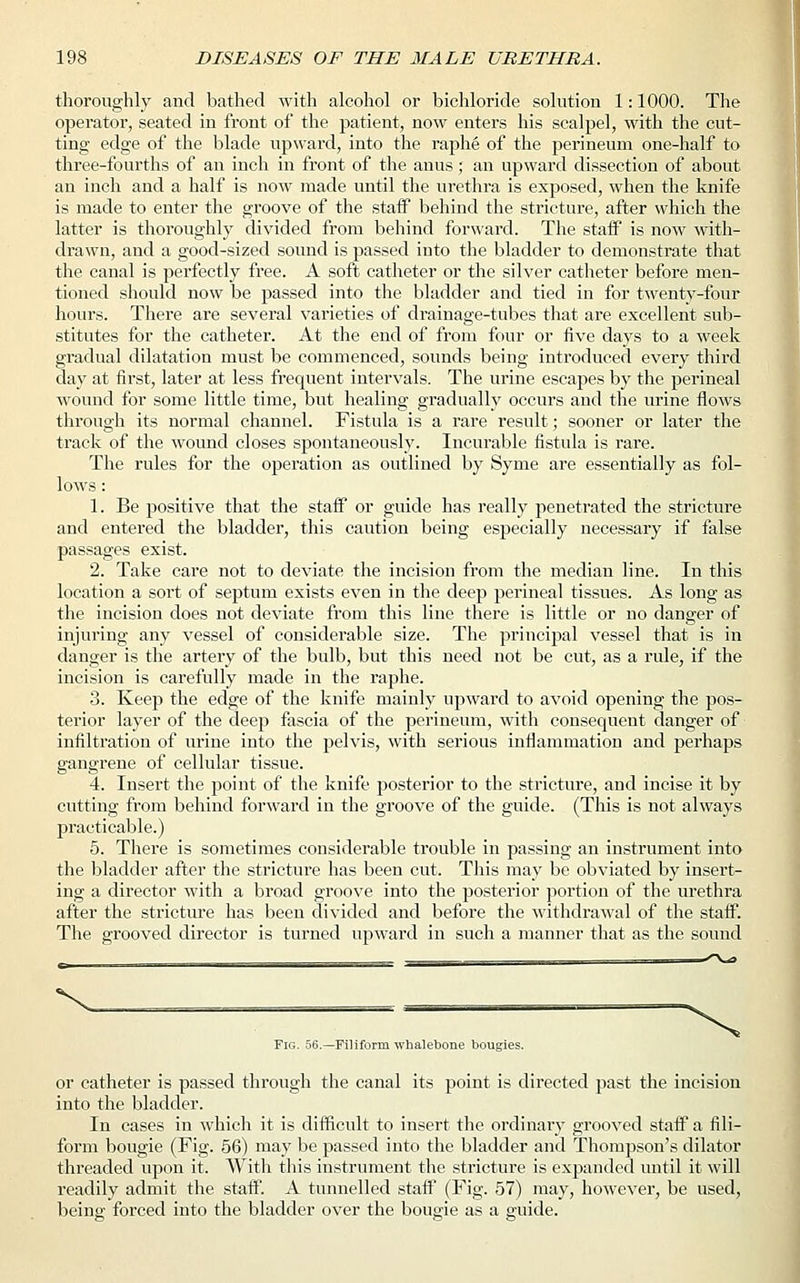 thoroughly and bathed with alcohol or bichloride solution 1: 1000. The operator, seated in front of the patient, now enters his scalpel, with the cut- ting edge of the blade upward, into the raphe of the perineum one-half to three-fourths of an inch in front of the anus; an upward dissection of about an inch and a half is now made until the urethra is exposed, when the knife is made to enter the groove of the staff behind the stricture, after which the latter is thoroughly divided from behind forward. The staff is now with- drawn, and a good-sized sound is passed into the bladder to demonstrate that the canal is perfectly free. A soft catheter or the silver catheter before men- tioned should now be passed into the bladder and tied in for twenty-four hours. There are several varieties of drainage-tubes that are excellent sub- stitutes for the catheter. At the end of from four or five days to a week gradual dilatation must be commenced, sounds being introduced every third day at first, later at less frequent intervals. The urine escapes by the perineal wound for some little time, but healing gradually occurs and the urine flows through its normal channel. Fistula is a rare result; sooner or later the track of the wound closes spontaneously. Incurable fistula is rare. The rules for the operation as outlined by Syme are essentially as fol- lows : 1. Be positive that the staff or guide has really penetrated the stricture and entered the bladder, this caution being especially necessary if false passages exist. 2. Take care not to deviate the incision from the median line. In this location a sort of septum exists even in the deep perineal tissues. As long as the incision does not deviate from this line there is little or no danger of injuring any vessel of considerable size. The principal vessel that is in danger is the artery of the bulb, but this need not be cut, as a rule, if the incision is carefully made in the raphe. 3. Keep the edge of the knife mainly upward to avoid opening the pos- terior layer of the deep fascia of the perineum, with consequent danger of infiltration of urine into the pelvis, with serious inflammation and perhaps gangrene of cellular tissue. 4. Insert the point of the knife posterior to the stricture, and incise it by cutting from behind forward in the groove of the guide. (This is not always practicable.) 5. There is sometimes considerable trouble in passing an instrument into the bladder after the stricture has been cut. This may be obviated by insert- ing a director with a broad groove into the posterior portion of the urethra after the stricture has been divided and before the withdrawal of the staff. The grooved director is turned upward in such a manner that as the sound \ Fig. 56.—Filiform whalebone bougies. or catheter is passed through the canal its point is directed past the incision into the bladder. In cases in which it is difficult to insert the ordinary grooved staff a fili- form bougie (Fig. 56) may be passed into the bladder and Thompson's dilator threaded upon it. With this instrument the stricture is expanded until it will readily admit the staff. A tunnelled staff (Fig. 57) may, however, be used, being forced into the bladder over the bougie as a guide.
