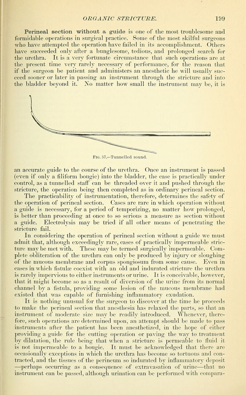 Perineal section without a guide is one of the most troublesome and formidable operations in surgical practice. Some of the most skilful surgeons who have attempted the operation have failed in its accomplishment. Others have succeeded only after a bunglesome, tedious, and prolonged search for the urethra. It is a very fortunate circumstance that such operations are at the present time very rarely necessary of performance, for the reason that if the surgeon be patient and administers an anesthetic he will usually suc- ceed sooner or later in passing an instrument through the stricture and into the bladder beyond it. No matter how small the instrument may be, it is Fig. 57.—Tunnelled sound. an accurate guide to the course of the urethra. Once an instrument is passed (even if only a filiform bougie) into the bladder, the case is practically under control, as a tunnelled staff can be threaded over it and pushed through the stricture, the operation being then completed as in ordinary perineal section. The practicability of instrumentation, therefore, determines the safety of the operation of perineal section. Cases are rare in which operation without a guide is necessary, for a period of temporizing, no matter how prolonged, is better than proceeding at once to so serious a measure as section without a guide. Electrolysis may be tried if all other means of penetrating the stricture fail. In considering the operation of perineal section without a guide we must admit that, although exceedingly rare, cases of practically impermeable stric- ture maybe met with. These may be termed surgically impermeable. Com- plete obliteration of the urethra can only be produced by injury or sloughing of the mucous membrane and corpus spongiosum from some cause. Even in cases in which fistula? coexist with an old and indurated stricture the urethra is rarely impervious to either instruments or urine. It is conceivable, however, that it might become so as a result of diversion of the urine from its normal channel by a fistula, providing some lesion of the mucous membrane had existed that was capable of furnishing inflammatory exudation. It is nothing unusual for the surgeon to discover at the time he proceeds to make the perineal section that anesthesia has relaxed the parts, so that an instrument of moderate size may be readily introduced. Whenever, there- fore, such operations are determined upon, an attempt should be made to pass instruments after the patient has been anesthetized, in the hope of either providing a guide for the cutting operation or paving the way to treatment by dilatation, the rule being that when a stricture is permeable to fluid it is not impermeable to a bougie. It must be acknowledged that there are occasionally exceptions in which the urethra has become so tortuous and con- tracted, and the tissues of the perineum so indurated by inflammatory deposit —perhaps occurring as a consequence of extravasation of urine—that no instrument can be passed, although urination can be performed with compara-