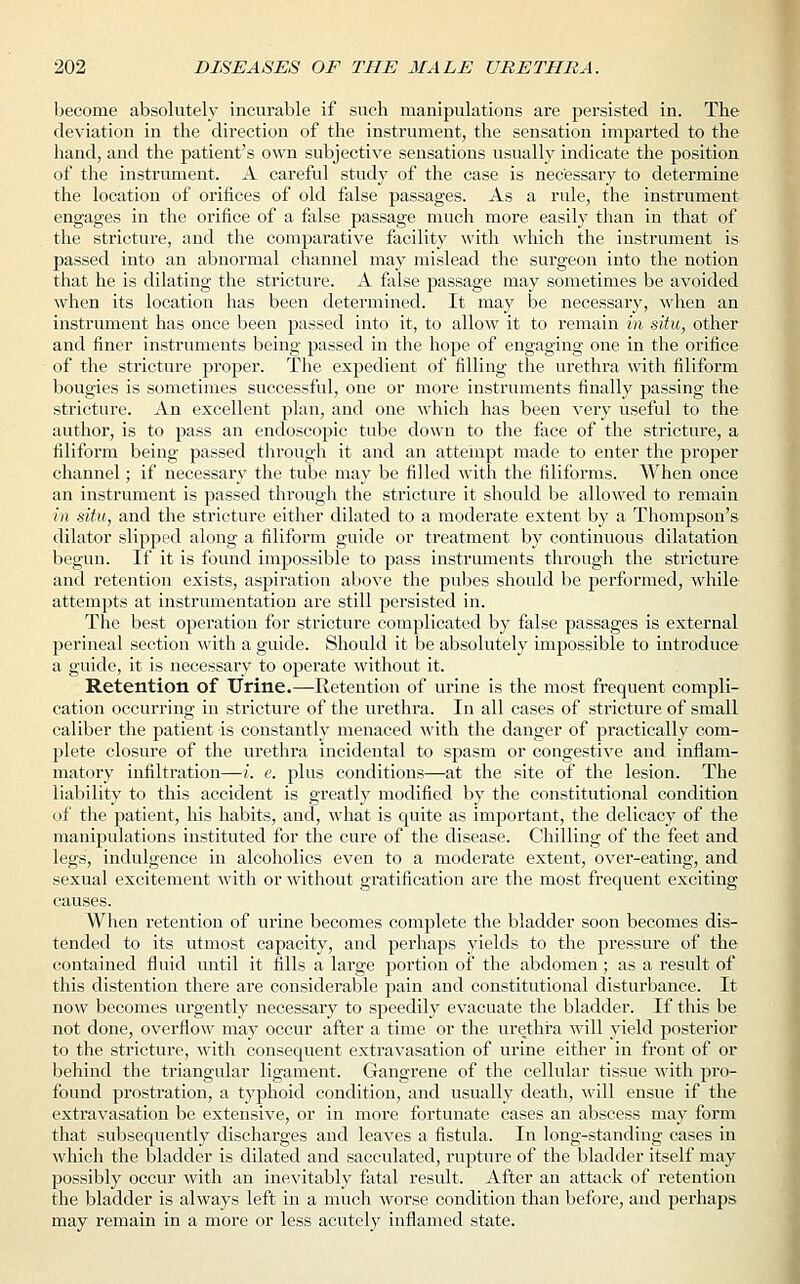 become absolutely incurable if such manipulations are persisted in. The deviation in the direction of the instrument, the sensation imparted to the hand, and the patient's own subjective sensations usually indicate the position of the instrument. A careful study of the case is necessary to determine the location of orifices of old false passages. As a rule, the instrument engages in the orifice of a false passage much more easily than in that of the stricture, and the comparative facility with which the instrument is passed into an abnormal channel may mislead the surgeon into the notion that he is dilating the stricture. A false passage may sometimes be avoided when its location has been determined. It may be necessary, when an instrument has once been passed into it, to allow it to remain in situ, other and finer instruments being passed in the hope of engaging one in the orifice of the stricture proper. The expedient of filling the urethra with filiform bougies is sometimes successful, one or more instruments finally passing the stricture. An excellent plan, and one which has been very useful to the author, is to pass an endoscopic tube down to the face of the stricture, a filiform being passed through it and an attempt made to enter the proper channel; if necessary the tube may be filled with the filiforms. When once an instrument is passed through the stricture it should be allowed to remain in situ, and the stricture either dilated to a moderate extent by a Thompson's dilator slipped along a filiform guide or treatment by continuous dilatation begun. If it is found impossible to pass instruments through the stricture and retention exists, aspiration above the pubes should be performed, while attempts at instrumentation are still persisted in. The best operation for stricture complicated by false passages is external perineal section with a guide. Should it be absolutely impossible to introduce a guide, it is necessary to operate without it. Retention of Urine.—Retention of urine is the most frequent compli- cation occurring in stricture of the urethra. In all cases of stricture of small caliber the patient is constantly menaced with the danger of practically com- plete closure of the urethra incidental to spasm or congestive and inflam- matory infiltration—i. e. plus conditions—at the site of the lesion. The liability to this accident is greatly modified by the constitutional condition of the patient, his habits, and, what is quite as important, the delicacy of the manipulations instituted for the cure of the disease. Chilling of the feet and legs, indulgence in alcoholics even to a moderate extent, over-eating, and sexual excitement with or without gratification are the most frequent exciting causes. When retention of urine becomes complete the bladder soon becomes dis- tended to its utmost capacity, and perhaps yields to the pressure of the contained fluid until it fills a large portion of the abdomen; as a result of this distention there are considerable pain and constitutional disturbance. It now becomes urgently necessary to speedily evacuate the bladder. If this be not done, overflow may occur after a time or the urethra will yield posterior to the stricture, with consequent extravasation of urine either in front of or behind the triangular ligament. Gangrene of the cellular tissue with pro- found prostration, a typhoid condition, and usually death, will ensue if the extravasation be extensive, or in more fortunate cases an abscess may form that subsequently discharges and leaves a fistula. In long-standing cases in which the bladder is dilated and sacculated, rupture of the bladder itself may possibly occur with an inevitably fatal result. After an attack of retention the bladder is always left in a much worse condition than before, and perhaps may remain in a more or less acutely inflamed state.