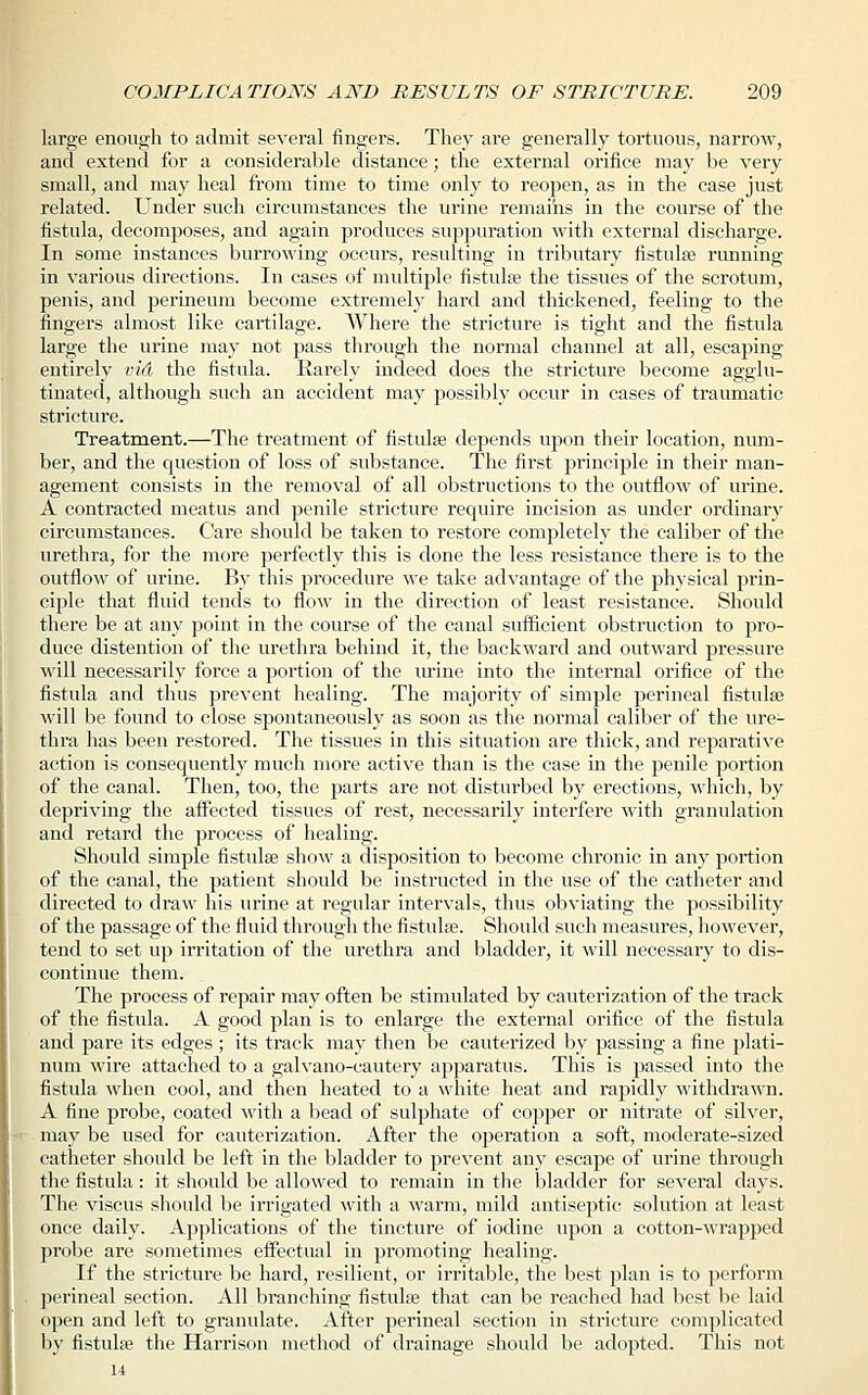 large enough to admit several fingers. They ai*e generally tortuous, narrow, and extend for a considerable distance; the external orifice may be very small, and may heal from time to time only to reopen, as in the case just related. Under such circumstances the urine remains in the course of the fistula, decomposes, and again produces suppuration with external discharge. In some instances burrowing occurs, resulting in tributary fistulse running in various directions. In cases of multiple fistulse the tissues of the scrotum, penis, and perineum become extremely hard and thickened, feeling to the fingers almost like cartilage. Where the stricture is tight and the fistula large the urine may not pass through the normal channel at all, escaping entirely vid the fistula. Rarely indeed does the stricture become agglu- tinated, although such an accident may possibly occur in cases of traumatic stricture. Treatment.—The treatment of fistulse depends upon their location, num- ber, and the question of loss of substance. The first principle in their man- agement consists in the removal of all obstructions to the outflow of urine. A contracted meatus and penile stricture require incision as under ordinary circumstances. Care should be taken to restore completely the caliber of the urethra, for the more perfectly this is done the less resistance there is to the outflow of urine. By this procedure we take advantage of the physical prin- ciple that fluid tends to flow in the direction of least resistance. Should there be at any point in the course of the canal sufficient obstruction to pro- duce distention of the urethra behind it, the backward and outward pressure will necessarily force a portion of the urine into the internal orifice of the fistula and thus prevent healing. The majority of simple perineal fistulse will be found to close spontaneously as soon as the normal caliber of the ure- thra has been restored. The tissues in this situation are thick, and reparative action is consequently much more active than is the case in the penile portion of the canal. Then, too, the parts are not disturbed by erections, which, by depriving the affected tissues of rest, necessarily interfere with granulation and retard the process of healing. Should simple fistulse show a disposition to become chronic in any portion of the canal, the patient should be instructed in the use of the catheter and directed to draw his urine at regular intervals, thus obviating the possibility of the passage of the fluid through the fistulse. Should such measures, however, tend to set up irritation of the urethra and bladder, it will necessary to dis- continue them. The process of repair may often be stimulated by cauterization of the track of the fistula. A good plan is to enlarge the external orifice of the fistula and pare its edges ; its track may then be cauterized by passing a fine plati- num wire attached to a galvano-cautery apparatus. This is passed into the fistula when cool, and then heated to a white heat and rapidly withdrawn. A fine probe, coated with a bead of sulphate of copper or nitrate of silver, may be used for cauterization. After the operation a soft, moderate-sized catheter should be left in the bladder to prevent any escape of urine through the fistula: it should be allowed to remain in the bladder for several days. The viscus should be irrigated with a warm, mild antiseptic solution at least once daily. Applications of the tincture of iodine upon a cotton-wrapped probe are sometimes effectual in promoting healing. If the stricture be hard, resilient, or irritable, the best plan is to perform perineal section. All branching fistulas that can be reached had best be laid open and left to granulate. After perineal section in stricture complicated by fistulse the Harrison method of drainage should be adopted. This not