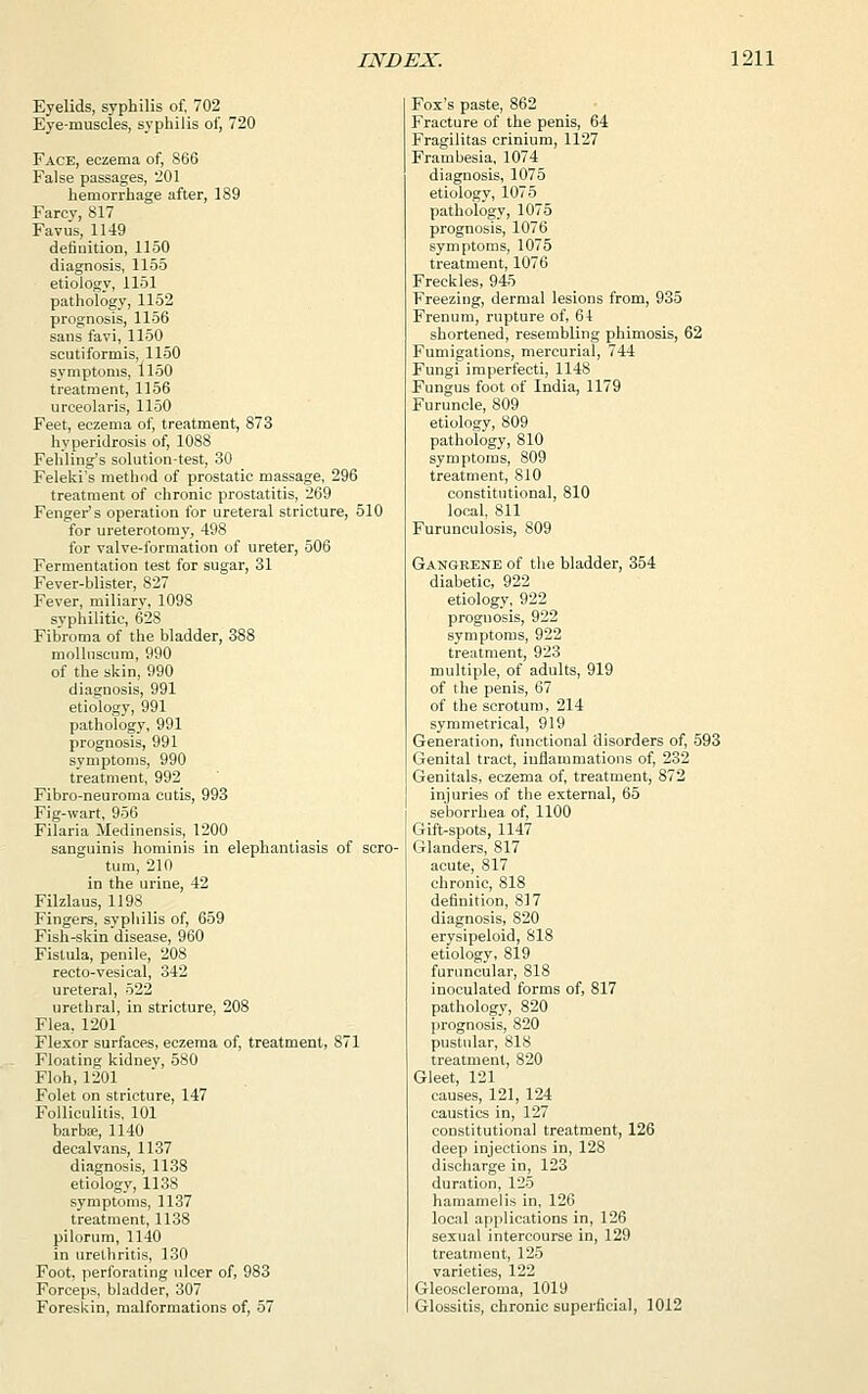 Eyelids, syphilis of, 702 Eye-muscles, syphilis of, 720 Face, eczema of, 866 False passages, 201 hemorrhage after, 189 Farcy, 817 Faviis, 1149 definition, 1150 diagnosis, 1155 etiology, 1151 pathology, 1152 prognosis, 1156 sans favi, 1150 scutiformis, 1150 symptoms, 1150 treatment, 1156 urceolaris, 1150 Feet, eczema of, treatment, 873 hyperidrosis of, 1088 Fehling's solution-test, 30 Feleki's method of prostatic massage, 296 treatment of chronic prostatitis, 269 Fengei^s operation for ureteral stricture, 510 for ureterotomy, 498 for valve-formation of ureter, 506 Fermentation test for sugar, 31 Fever-blister, 827 Fever, miliary, 1098 syphilitic, 62S Fibroma of the bladder, 388 mollnscum, 990 of the skin, 990 diagnosis, 991 etiology, 991 pathology, 991 prognosis, 991 symptoms, 990 treatment, 992 Fibro-neuroma cutis, 993 Fig-wart, 956 Filaria Medinensis, 1200 sanguinis hominis in elephantiasis of scro- tum, 210 in the urine, 42 Filzlaus, 1198 Fingers, syphilis of, 659 Fish-skin disease, 960 Fistula, penile, 208 recto-vesical, 342 ureteral, 522 urethral, in stricture, 208 Flea, 1201 Flexor surfaces, eczema of, treatment, 871 Floating kidney, 580 Floh, 1201 Folet on stricture, 147 Folliculitis, 101 barbse, 1140 decalvans, 1137 diagnosis, 1138 etiology, 1138 symptoms, 1137 treatment, 1138 pilorum, 1140 in urethritis, 130 Foot, perforating ulcer of, 983 Forceps, bladder, 307 Foreskin, malformations of, 57 Fox's paste, 862 Fracture of the penis, 64 Fragilitas crinium, 1127 Frambesia, 1074 diagnosis, 1075 etiology, 1075 pathology, 1075 prognosis, 1076 symptoms, 1075 treatment, 1076 Freckles, 945 Freezing, dermal lesions from, 935 Frenum, rupture of, 64 shortened, resembling phimosis, 62 Fumigations, mercurial, 744 Fungi imperfecti, 1148 Fungus foot of India, 1179 Furuncle, 809 etiology, 809 pathology, 810 symptoms, 809 treatment, 810 constitutional, 810 local, 811 Furunculosis, 809 Gangrene of the bladder, 354 diabetic, 922 etiology, 922 prognosis, 922 symptoms, 922 treatment, 923 multiple, of adults, 919 of the penis, 67 of the scrotum, 214 symmetrical, 919 Generation, functional disorders of, 593 Genital tract, inflammations of, 232 Genitals, eczema of, treatment, 872 injuries of the external, 65 seborrhea of, 1100 Gift-spots, 1147 Glanders, 817 acute, 817 chronic, 818 definition, 817 diagnosis, 820 erysipeloid, 818 etiology, 819 furuncular, 818 inoculated forms of, 817 pathology, 820 prognosis, 820 pustular, S18 treatment, 820 Gleet, 121 causes, 121, 124 caustics in, 127 constitutional treatment, 126 deep injections in, 128 discharge in, 123 duration, 125 hamamelis in, 126 local applications in, 126 sexual intercourse in, 129 treatment, 125 varieties, 122 Gleoscleroma, 1019 Glossitis, chronic superficial, 1012