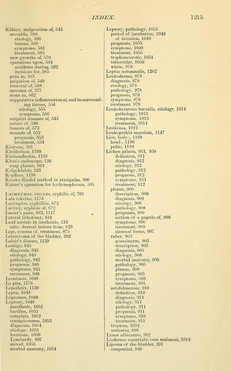 Kidney, malposition of, 545 movable, 580 etiology, 580 lesions, 580 symptoms, 581 treatment, 582 new-growths of, 576 operations upon, 584 accidents during, 592 incisions for, 585 pain in, 583 palpation of, 549 removal of, 588 sarcoma of, 577 stone in, 562 suppurative inflammation of, and itssurround- ing tissues, 554 etiology, 555 symptoms, 556 surgical diseases of, 543 suture of, 590 tumors of, 573 wounds of, 552 prognosis, 553 treatment, 554 Kiotome, 301 Kleiderlaus, 1199 Kleinenflechte, 1183 Klotz's endoscope, 126 soap plaster, 863 Kolpokleisis, 523 Kopflaus, 1196 Kraske-Kiedel method in erysipelas, 806 Kiister's operation for hydronephrosis, 505 Lachrymal organs, syphilis of, 701 Lafa tokelau, 1176 Laryngitis, syphilitic, 672 Larynx, syphilis of, 672 Lassar's paste, 862, 1117 „ Lateral lithotomy, 434 Lead acetate in urethritis, 119 salts, dermal lesions from, 929 Legs, eczema of, treatment, 875 Leiomyoma of the bladder, 392 Leloir's disease, 1139 Lentigo, 945 diagnosis, 945 etiology, 945 pathology, 945 prognosis, 946 symptoms, 945 treatment, 946 Leontiasis, 1048 Le pita, 1176 Lepothrix, 1130 Lepra, 1048 Lepromes, 1048 Leprosy, 1048 anesthetic, 1051 bacillus, 1053 complete, 1052 contagiousness, 1053 diagnosis, 1054 etiology, 1053 locations, 1050 Lombardy, 807 mixed, 1053 morbid anatomy, 1054 Leprosy, pathology, 1053 period of incubation, 1049 of invasion, 1049 prognosis, 1055 symptoms, 1048 treatment, 1055 trophoneurotic, 1051 tubercular, 1050 white, 978 Leptus autnmnalis, 1202 Leukoderma, 978 diagnosis, 979 etiology, 978 pathology, 978 prognosis, 979 symptoms, 978 treatment, 979 Leukokeratosis buccalis, etiology, 1014 pathology, 1013 symptoms, 1012 treatment, 1014 Leukoma, 1012 Leukopathia unguium, 1147 Lice, body-, 1199 head-, 1196 pubic, 1198 Lichen pilaris, 911, 950 definition, 911 diagnosis, 912 etiology, 912 pathology, 912 prognosis, 912 symptoms, 911 treatment, 912 planus, 906 description, 906 diagnosis, 909 etiology, 908 pathology, 908 prognosis, 909 section of a papule of, 908 symptoms, 906 treatment, 909 unusual forms, 907 ruber, 903 acuminatus, 903 description, 903 diagnosis, 905 etiology, 904 morbid anatomy, 905 pathology, 905 planus, 906 prognosis, 905 symptoms, 903 treatment, 905 scrofulosorum, 910 definition, 910 diagnosis, 911 etiology, 911 pathology, 911 prognosis, 911 symptoms, 910 treatment, 911 tropicus, 1092 urticatus, 898 Linear albicantes, 982 Lioderma essentialis cum melanosi, 1014 Lipoma of the bladder, 391 congenital, 959