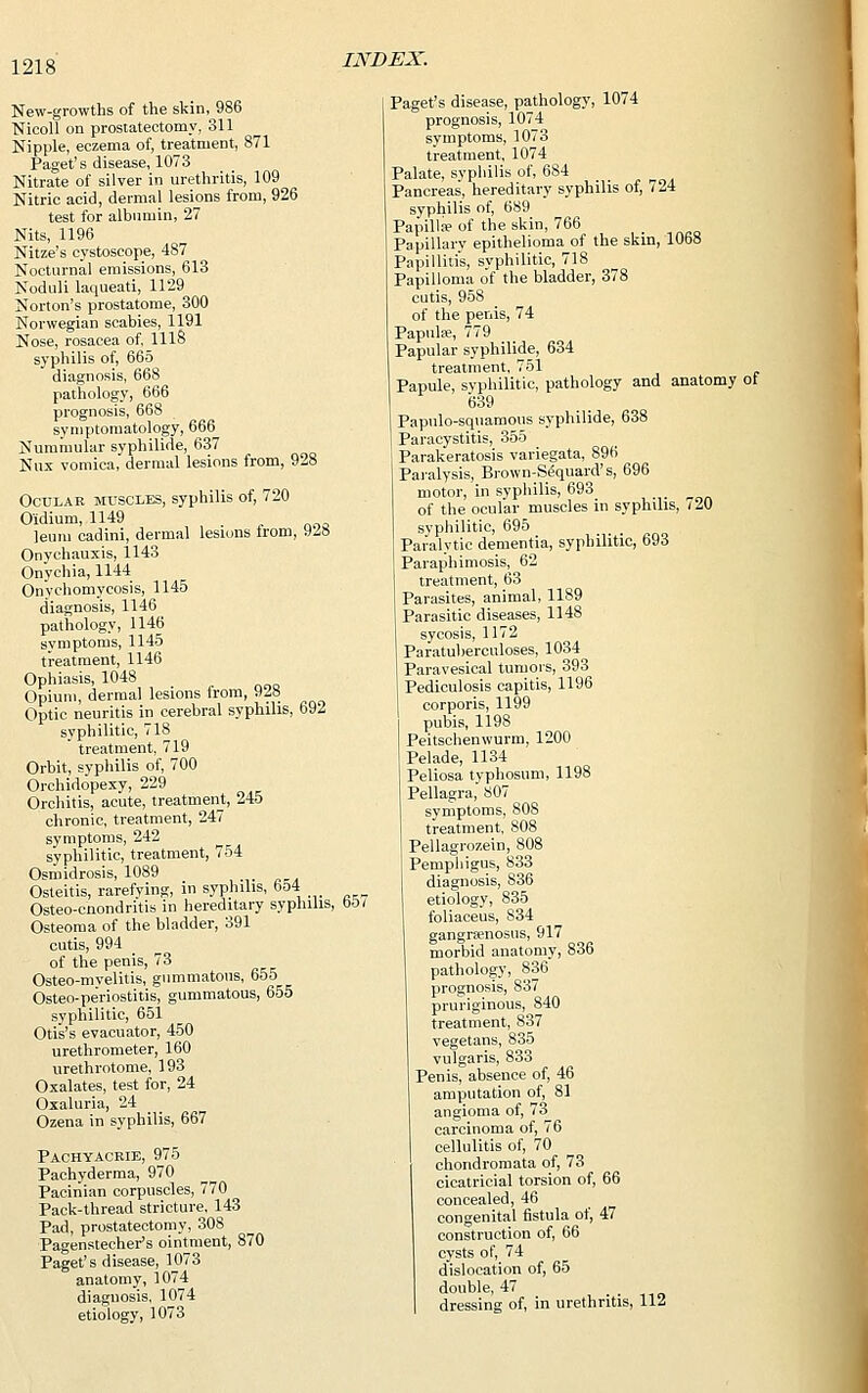 New-growths of the skin, 986 Nicoll on prostatectomy, 311 Nipple, eczema of, treatment, 871 Paget's disease, 1073 Nitrate of silver in urethritis, 109 Nitric acid, dermal lesions from, 926 test for albumin, 27 Nits, 1196 Nitze's cystoscope, 487 Nocturnal emissions, 613 Noduli laqueati, 1129 Norton's prostatome, 300 Norwegian scabies, 1191 Nose, rosacea of, 1118 syphilis of, 665 diagnosis, 668 pathology, 666 prognosis, 668 symptomatology, 666 Nummular syphilide, 637 Nux vomica, dermal lesions from, 928 Ocular muscles, syphilis of, 720 O'idium, 1149 leum cadini, dermal lesions trom, 9<28 Onychauxis, 1143 Onychia, 1144 Onychomycosis, 1145 diagnosis, 1146 pathology, 1146 symptoms, 1145 treatment, 1146 Ophiasis, 1048 Opium, dermal lesions irom, 928 Optic neuritis in cerebral syphilis, 692 syphilitic, 718  treatment, 719 Orbit, syphilis of, 700 Orchidopexy, 229 Orchitis, acute, treatment, 245 chronic, treatment, 247 symptoms, 242 syphilitic, treatment, 754 Osmidrosis, 1089 Osteitis, rarefying, in syphilis, 6o4 Osteo-cnondritis in hereditary syphilis, oO/ Osteoma of the bladder, 391 cutis, 994 of the penis, 73 Osteo-mvelitis, gummatous, 655 Osteo-pe'riostitis, gummatous, 655 syphilitic, 651 Otis's evacuator, 450 urethrometer, 160 urethrotome, 193 Oxalates, test for, 24 Oxaluria, 24 Ozena in syphilis, 667 Pachyacrie, 975 Pachyderma, 970 Pacinian corpuscles, 770 Pack-thread stricture, 143 Pad, prostatectomy, 308 Pagenstecher's ointment, 870 Paget's disease, 1073 anatomy, 1074 diagnosis, 1074 etiology, 1073 INDEX. Paget's disease, pathology, 1074 prognosis, 1074 symptoms, 1073 treatment, 1074 Palate, syphilis of, 684 Pancreas, hereditary syphilis of, 724 syphilis of, 689 Papillae of the skin, 766 Papillary epithelioma of the skm, 10b8 Papillitis, syphilitic, 718 Papilloma of the bladder, 378 cutis, 958 of the penis, 74 Papula?, 779 Papular syphilide, 634 treatment, 751 Papule, syphilitic, pathology and anatomy ot 639 Papulo-squamous syphilide, 638 I Paracystitis, 355 Parakeratosis variegata, 896 Paralysis, Brown-Sequard's, 696 motor, in syphilis, 693 of the ocular muscles in syphilis, (20 syphilitic, 695 Paralytic dementia, syphilitic, 693 Paraphimosis, 62 treatment, 63 Parasites, animal, 1189 Parasitic diseases, 1148 sycosis, 1172 Paratuberculoses, 1034 Paravesical tumors, 393 Pediculosis capitis, 1196 corporis, 1199 pubis, 1198 Peitschenwurm, 1200 I Pelade, 1134 Peliosa tvphosum, 1198 Pellagra, 807 symptoms, 808 treatment, 808 Pellagrozein, 808 Pemphigus, 833 diagnosis, 836 etiology, 835 foliaceus, 834 gangramosus, 917 morbid anatomy, 836 pathology, 836 prognosis, 837 pruriginous, 840 treatment, 837 vegetans, 835 vulgaris, 833 Penis, absence of, 46 amputation of, 81 angioma of, 73 carcinoma of, 76 cellulitis of, 70 chondromata of, 73 cicatricial torsion of, 66 concealed, 46 congenital fistula of, 47 construction of, 66 cysts of, 74 dislocation of, 65 double, 47 dressing of, in urethritis, 112