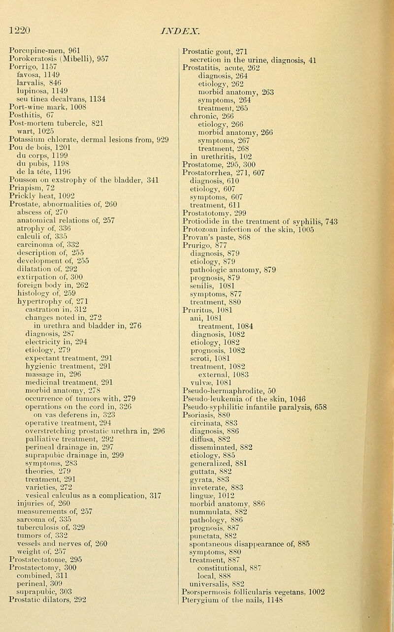 Porcupine-men, 961 Porokeratosis (Mibelli), 957 Porrigo, 1157 favosa, 1149 larvalis, 846 lupinosa, 1149 sen tinea decalvans, 1134 Port-wine mark, 1008 Posthitis, 67 Post-mortem tubercle, 821 wart, 1025 Potassium chlorate, dermal lesions from, 929 Pou de bois, 1201 du corps, 1199 du pubis, 1198 de la t<5te, 1196 Pousson on exstrophy of the bladder, 341 Priapism, 72 Prickly heat, 1092 Prostate, abnormalities of, 260 abscess of, 270 anatomical relations of, 257 atrophy of, 336 calculi of, 335 carcinoma of, 332 description of, 255 development of, 255 dilatation of, 292 extirpation of, 300 foreign body in, 262 histology of, 259 hypertrophy of, 271 castration in, 312 changes noted in, 272 in urethra and bladder in, 276 diagnosis, 287 electricity in, 294 etiology, 279 expectant treatment, 291 hygienic treatment, 291 massage in, 296 medicinal treatment, 291 morbid anatomy, 278 occurrence of tumors with, 279 operations on the cord in, 326 on vas deferens in, 323 operative treatment, 294 overstretching prostatic urethra in, 296 palliative treatment, 292 perineal drainage in, 297 suprapubic drainage in, 299 symptoms, 283 theories, 279 treatment, 291 varieties, 272 vesical calculus as a complication, 317 injuries of, 260 measurements of, 257 sarcoma of, 335 tuberculosis of, 329 tumors of, 332 vessels and nerves of, 260 weight of, 257 Prostateetatome, 295 Prostatectomy, 300 combined, 311 perineal, 309 suprapubic, 303 Prostatic dilators, 292 Prostatic gout, 271 secretion in the urine, diagnosis, 41 Prostatitis, acute, 262 diagnosis, 264 etiology, 262 morbid anatomy, 263 symptoms, 264 treatment, 265 chronic, 266 etiology, 266 morbid anatomy, 266 symptoms, 267 treatment, 268 in urethritis, 102 Prostatome, 295, 300 Prostatorrhea, 271, 607 diagnosis, 610 etiology, 607 symptoms, 607 treatment, 611 Prostatotomy, 299 Protiodide in the treatment of syphilis, 743 Protozoan infection of the skin, 1005 Provan's paste, 868 Prurigo, 877 diagnosis, 879 etiology, 879 pathologic anatomy, 879 prognosis, 879 senilis, 1081 symptoms, 877 treatment, 880 Pruritus, 1081 ani, 1081 treatment, 1084 diagnosis, 1082 etiology, 1082 prognosis, 1082 scroti, 1081 treatment, 1082 external, 1083 vulva?, 1081 Pseudo-hermaphrodite, 50 Pseudo-leukemia of the skin, 1046 Pseudo-syphilitic infantile paralysis, 658 Psoriasis, 880 circinata, 883 diagnosis, 8S6 diffusa, 882 disseminated, 882 etiology, 885 generalized, 881 guttata, 882 gyrata, 883 inveterate, S83 lingua;, 1012 morbid anatomy, 886 nummulata, 882 pathology, 886 prognosis, 887 punctata, 882 spontaneous disappearance of, 885 symptoms, 880 treatment, 887 constitutional, 887 local, 888 universalis, 882 Psorspermosis follicularis vegetans, 1002 Pterygium of the nails, 1148