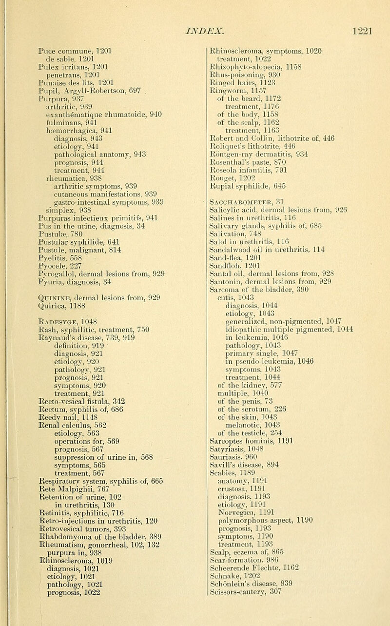 Puce commune, 1201 de sable, 1201 Pulex irritans, 1201 penetrans, 1201 Puniiise des lits, 1201 Pupil, Argyll-Robertson, 697 . Purpura, 937 arthritic, 939 exanth^matique rhumatoide, 940 t'ul mi nans, 941 hsemorrhagica, 941 diagnosis, 943 etiology, 941 pathological anatomy, 943 prognosis, 944 treatment, 944 rheumatica, 938 arthritic symptoms, 939 cutaneous manifestations, 939 gastro-intestinal symptoms, 939 simplex, 938 Purpuras infectieux primitifs, 941 Pus in the urine, diagnosis, 34 Pustulse,. 780 Pustular syphilide, 641 Pustule, malignant, 814 Pyelitis, 558 Pyocele, 227 Pyrogallol, dermal lesions from, 929 Pyuria, diagnosis, 34 Quinine, dermal lesions from, 929 Quirica, 1188 Radesyge, 1048 Rash, syphilitic, treatment, 750 Raynaud's disease, 739, 919 definition, 919 ' diagnosis, 921 etiology, 920 pathology, 921 prognosis, 921 symptoms, 920 treatment, 921 Recto-vesical fistula, 342 Rectum, syphilis of, 686 Reedy nail, 1148 Renal calculus, 562 etiology, 563 operations for, 569 prognosis, 567 suppression of urine in, 568 symptoms, 565 treatment, 567 Respiratory system, syphilis of, 665 Rete Malpighii, 767 Retention of urine, 102 in urethritis, 130 Retinitis, syphilitic, 716 Retro-injections in urethritis, 120 Retrovesical tumors, 393 Rhabdomyoma of the bladder, 389 Rheumatism, gonorrheal, 102, 132 purpura in, 938 Rhinoscleroma, 1019 diagnosis, 1021 etiology, 1021 pathology, 1021 prognosis, 1022 Rhinoscleroma, symptoms, 1020 treatment, 1022 Rhizophyto-alopecia, 1158 Rhus-poisoning, 930 Ringed hairs, 1123 Ringworm, 1157 of the beard, 1172 treatment, 1176 of the body, 1158 of the scalp, 1162 treatment, 1163 Robert and Collin, lithotrite of, 446 Roliquet's lithotrite, 446 Rontgen-ray dermatitis, 934 Rosenthal's paste, S70 Roseola infantilis, 791 Rouget, 1202 Rupial syphilide, 645 Saccharometer, 31 Salicylic acid, dermal lesions from, 926 Salines in urethritis, 116 Salivary glands, syphilis of, 685 Salivation, 748 Salol in urethritis, 116 Sandalwood oil in urethritis, 114 Sand-flea, 1201 Sandnoh,1201 Santal oil, dermal lesions from, 928 Santonin, dermal lesions from, 929 Sarcoma of the bladder, 390 cutis, 1043 diagnosis, 1044 etiology, 1043 generalized, non-pigmented, 1047 idiopathic multiple pigmented, 1044 in leukemia, 1046 pathology, 1043 primary single, 1047 in pseudo-leukemia, 1046 symptoms, 1043 treatment, 1044 of the kidney, 577 multiple, 1040 of the penis, 73 of the scrotum, 226 of the skin, 1043 melanotic, 1043 of the testicle, 254 Sarcoptes hominis, 1191 Satyriasis, 1048 Sauriasis, 960 Savill's disease, 894 Scabies, 1189 anatomy, 1191 crustosa, 1191 diagnosis, 1193 etiology, 1191 Norvegica, 1191 polymorphous aspect, 1190 prognosis, 1193 symptoms, 1190 treatment, 1193 Scalp, eczema of, 865 Scar-formation, 986 Scheerende Flechte, 1162 Schnake, 1202 Schonlein's disease, 939 Scissors-cautery, 307