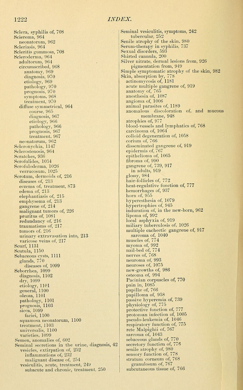 Sclera, syphilis of, 708 Sclerema, 964 neonatorum, 962 Scleriasis, 964 Scleritis gummosa, 708 Scleroderma, 964 adultorum, 964 circumscribed, 968 anatomy, 969 diagnosis, 970 etiology, 969 pathology, 970 prognosis, 970 symptoms, 968 treatment, 970 diffuse symmetrical, 964 course, 965 diagnosis, 967 etiology, 966 pathology, 966 prognosis, 967 treatment, 967 neonatorum, 962 Scleronychia, 1147 Selerostenosis, 964 Scratches, 936 Scrofulides, 1034 Scrofuloderma, 1026 verrucosum, 1025 Scrotum, dermoids of, 216 diseases of, 213 eczema of, treatment, 873 edema of, 213 elephantiasis of, 215 emphysema of, 213 gangrene of, 214 malignant tumors of, 226 pruritus of, 1081 redundancy of, 216 traumatisms of, 217 tumors of, 216 urinary extravasation into, 213 varicose veins of, 217 Scurf, 1131 Scutula, 1150 Sebaceous cvsts, 1111 glands, 770 diseases of, 1099 Seborrhea, 1099 diagnosis, 1102 dry, 1099 etiology, 1101 general, 1100 oleosa, 1101 pathology, 1101 prognosis, 1103 sicca, 1099 faciei, 1100 squamosa neonatorum, 1100 treatment, 1103 universalis, 1100 varieties, 1099 Semen, anomalies of, 602 Seminal secretions in the urine, diagnosis, 42 vesicles, extirpation of, 252 inflammations of, 232 malignant disease of, 254 vesiculitis, acute, treatment, 249 subacute and chronic, treatment, 250 Seminal vesiculitis, symptoms, 242 tubercular, 252 Senile atrophy of the skin, 980 Serum-therapy in syphilis. 737 Sexual disorders, 593 Shirted cannula, 200 Silver nitrate, dermal lesions from, 926 pigmentation from, 949 Simple symptomatic atrophy of the skin, 982 Skin, absorption by, 77S actinomycosis of, 1181 acute multiple gangrene of, 919 anatomy of, 765 anesthesia of, 1087 angioma of, 1006 animal parasites of, 1189 anomalous discoloration of, and mucous membrane, 948 atrophies of, 977 blood-vessels and lymphatics of, 768 carcinoma of, 1064 colloid degeneration of, 1058 corium of, 766 disseminated gangrene of, 919 epidermis of, 767 epithelioma of, 1065 fibroma of, 990 gangrene of, 739, 917 in adults, 919 glossy, 984 hair-follicles of, 772 heat-regulative function of, 777 hemorrhages of, 937 horn of, 955 hyperesthesia of, 1079 hypertrophies of, 945 induration of, in the new-born, 962 lipoma of, 992 local asphyxia of, 919 miliary tuberculosis of, 1026 multiple cachectic gangrene of, 917 sarcoma of, 1040 muscles of, 774 myoma of, 992 nail-bed of, 774 nerves of, 768 neuroma of, 993 neuroses of, 1075 new-growths of, 986 osteoma of, 994 Pacinian corpuscles of, 770 pain in, 1085 papilla? of, 766 papilloma of, 958 passive hyperemia of, 739 physiology of, 775 protective function of, 777 protozoan infection of, 1005 pseudo-leukemia of, 1046 respiratory function of, 775 rete Malpighii of, 767 sarcoma of, 1043 sebaceous glands of, 770 secretory function of, 776 senile atrophy of, 980 sensory function of, 778 stratum corneum of, 768 granulosum of, 767 subcutaneous tissue of, 766