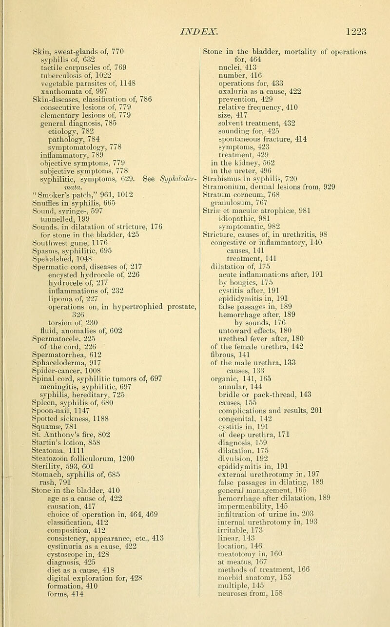 Skin, sweat-glands of, 770 syphilis of, 632 tactile corpuscles of, 769 tuberculosis of, 1022 vegetable parasites of, 1148 xanthoraata of, 997 Skin-diseases, classification of, 786 consecutive lesions of, 779 elementary lesions of, 779 general diagnosis, 785 etiology, 782 pathology, 784 symptomatology, 778 inflammatory, 789 objective symptoms, 779 subjective symptoms, 778 syphilitic, symptoms, 629. See Syphiloder- niata. Smoker's patch, 961, 1012 Snuffles in syphilis, 665 Sound, syringe-, 597 tunnelled, 199 Sounds, in dilatation of stricture, 176 for stone in the bladder, 425 Southwest gune, 1176 Spasms, syphilitic, 695 Spekalshed, 1048 Spermatic cord, diseases of, 217 encysted hydrocele of, 226 hydrocele of, 217 inflammations of, 232 lipoma of, 227 operations on, in hypertrophied prostate, 326 torsion of, 230 fluid, anomalies of, 602 Spermatocele, 225 of the cord, 226 ' Spermatorrhea, 612 Sphaoeloderma, 917 Spider-cancer, 1008 Spinal cord, syphilitic tumors of, 697 meningitis, syphilitic, 697 syphilis, hereditary, 725 Spleen, syphilis of, 680 Spoon-nai), 1147 Spotted sickness, 1188 Squama?, 781 St. Anthony's fire, 802 Startin's lotion, 858 Steatoma, 1111 Steatozoon folliculorum, 1200 Sterility, 593, 601 Stomach, syphilis of, 685 rash, 791 Stone in the bladder, 410 age as a cause of, 422 causation, 417 choice of operation in, 464, 469 classification, 412 composition, 412 consistency, appearance, etc., 413 cyslinuria as a cause, 422 cystoscope in, 428 diagnosis, 425 diet as a cause, 418 digital exploration for, 428 formation, 410 forms, 414 Stone in the bladder, mortality of operations for, 464 nuclei, 413 number, 416 operations for, 433 oxaluria as a cause, 422 prevention, 429 relative frequency, 410 size, 417 solvent treatment, 432 sounding for, 425 spontaneous fracture, 414 symptoms, 423 treatment, 429 in the kidney, 562 in the ureter, 496 Strabismus in syphilis, 720 Stramonium, dermal lesions from, 929 Stratum corneum, 768 granulosum, 767 Stria? et macule atrophica?, 981 idiopathic, 981 symptomatic, 982 Stricture, causes of, in urethritis, 98 congestive or inflammatory, 140 causes, 141 treatment, 141 dilatation of, 175 acute inflammations after, 191 by bougies, 175 cystitis after, 191 epididymitis in, 191 false passages in, 189 hemorrhage after, 189 by sounds, 176 untoward effects, 180 urethral fever after, 180 of the female urethra, 142 fibrous, 141 of the male urethra, 133 causes, 133 organic, 141, 165 annular, 144 bridle or pack-thread, 143 causes, 155 complications and results, 201 congenital, 142 cystitis in, 191 of deep urethra, 171 diagnosis, 159 dilatation, 175 divulsion, 192 epididymitis in, 191 external urethrotomy in, 197 false passages in dilating, 189 general management, 165 hemorrhage after dilatation, 189 impermeability, 145 infiltration of urine in, 203 internal urethrotomy in, 193 irritable, 173 linear, 143 location, 146 meatotomy in, 160 at meatus, 167 methods of treatment, 166 morbid anatomy, 153 multiple, 145 neuroses from, 158