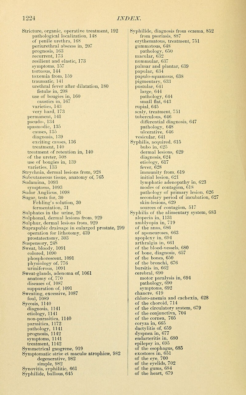Stricture, organic, operative treatment, 192 pathological localization, 148 of penile urethra, 168 periurethral abscess in, 207 prognosis, 163 recurrent, 173 resilient and elastic, 173 symptoms, 157 tortuous, 144 toxemia from, 159 traumatic, 141 urethral fever after dilatation, 180 fistula? in, 208 use of bougies in, 160 caustics in, 167 varieties, 143 very hard, 173 permanent, 141 pseudo-, 134 spasmodic, 135 causes, 135 diagnosis, 139 exciting causes, 136 treatment, 140 treatment of retention in, 140 of the ureter, 508 use of bougies in, 139 varieties, 133 Strychnia, dermal lesions from, 928 Subcutaneous tissue, anatomy of, 765 Sudamina, 1093 symptoms, 1093 Sudor Anglicus, 1098 Sugar, tests for, 30 Fehling's solution, 30 fermentation, 31 Sulphates in the urine, 26 Snlphonal, dermal lesions from, 929 Sulphur, dermal lesions from, 929 Suprapubic drainage in enlarged prostate, 299 operation for lithotomy, 439 prostatectomy, 303 Suspensory, 248 Sweat, bloodv, 1091 colored, 1090 phosphorescent, 1091 physiology of, 776 uriniferous, 1091 Sweat-glands, adenoma of, 1061 anatomy of, 770 diseases of, 1087 suppuration of, 1091 Sweating, excessive, 1087 foul, 1089 Sycosis, 1140 diagnosis, 1141 etiology, 1141 non-parasitica, 1140 parasitica, 1172 pathology, 1141 prognosis, 1142 symptoms, 1141 treatment, 1142 Symmetrical gangrene, 919 Symptomatic stria? et maculae atrophicse, 982 degenerative, 982 simple, 982 Synovitis, syphilitic, 661 Syphilide, bullous, 645 Syphilide, diagnosis from eczema, 852 from psoriasis, 887 erythematous, treatment, 751 gummatous, 648 pathology, 650 macular, 632 nummular, 637 palmar and plantar, 639 papular, 634 papulo-squamous, 638 pigmentary, 633 pustular, 641 large, 644 pathology, 644 small flat, 643 rupial, 645 scaly, treatment, 751 tuberculous, 646 differential diagnosis, 647 pathology, 648 ulcerative, 646 vesicular, 641 Syphilis, acquired, 615 bubo in, 625 dermal lesions, 629 diagnosis, 624 etiologv, 617 fever, 628 immunity from, 619 initial lesion, 621 lymphatic adenopathy in, 623 modes of contagion, 618 pathology of primary lesion, 626 secondary period of incubation, 627 skin-lesions, 629 sources of contagion, 517 Syphilis of the alimentary system, 683 alopecia in, 1131 amblyopia in, 719 of the anus, 686 of aponeuroses, 663 apoplexy in, 694 arthralgia in, 661 of the blood-vessels, 680 of bone, diagnosis, 657 of the bones, 650 of the bronchi, 676 bursitis in, 662 cerebral, 690 motor paralysis in, 694 pathology, 690 symptoms, 692 chancre, 619 chloro-anemia and cachexia, 628 of the choroid, 714 of the circulatory system, 679 of the conjunctiva, 704 of the cornea, 705 coryza in, 665 dactylitis of, 659 dyspnea in, 677 endarteritis in, 680 epilepsy in, 695 of the esophagus, 685 exostoses in, 651 of the eve, 700 of the eyelids, 702 of the gums, 684 of the heart, 679