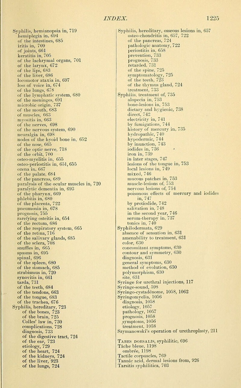 Syphilis, hemianopsia in, 719 hemiplegia in, 694 of the intestines, 685 iritis in, 709 of joints, 661 keratitis in, 705 of the lachrymal organs, 701 of the larynx, 672 of the lips, 683 of the liver, 686 locomotor ataxia in, 697 loss of voice in, 674 of the lungs, 678 of the lymphatic system, 680 of the meninges, 691 microbic origin, 737 of the mouth, 683 of muscles, 663 myositis in, 663 of the nerves, 698 of the nervous system, 690 neuralgia in, 698 nodes of the hyoid bone in, 652 of the nose, 665 of the optic nerve, 718 of the orbit, 700 osteo-myelitis in, 655 osteo-periostitis in, 651, 655 ozena in, 667 of the palate, 684 of the pancreas, 689 paralysis of the ocular muscles in, 720 paralytic dementia in, 693 of the pharynx, 669 phlebitis in, 680 of the placenta, 722 pneumonia in, 678 prognosis, 755 rarefying osteitis in, 654 of the rectum, 686 of the respiratory system, 665 of the retina, 716 of the salivary glands, 685 of the sclera, 708 snuffles in, 665 spasms in, 695 spinal, 696 of the spleen, 680 of the stomach, 685 strabismus in, 720 synovitis in, 661 tarda, 731 of the teeth, 684 of the tendons, 663 of the tongue, 683 of the trachea, 676 Syphilis, hereditary, 723 of the bones, 723 of the brain, 725 Colles' law in, 730 complications, 728 diagnosis, 733 of the digestive tract, 724 of the ear, 723 etiologv, 729 of the heart, 724 of the kidneys, 724 of the liver, 923 of the lungs, 724 Syphilis, hereditary, osseous lesions in, 657 osteo-chondritis in, 657, 722 of the pancreas, 724 pathologic anatomy, 722 periostitis in, 658 prevention, 733 prognosis, 733 retarded, 731 of the spine, 725 symptomatology, 725 of the teeth, 723 of the thymus gland, 724 treatment, 733 Syphilis, treatment of, 735 alopecia in, 753 bone-lesions in, 753 dietary and hygienic, 738 direct, 742 electricity in, 741 by fumigations, 744 history of mercury in, 735 hydropathic, 740 hypodermic, 744 by inunction, 743 iodides in, 736 iron in, 739 in later stages, 747 lesions of the tongue in, 753 local lesions in, 749 mixed, 746 mucous patches in, 753 muscle-lesions of, 753 nervous lesions of, 754 poisonous effects of mercury and iodides in, 747 by protiodide, 742 salivation in, 748 in the second year, 746 serum-therapy in, 737 tonics in, 740 Syphilodermata, 629 absence of sensation in, 631 amenability to treatment, 631 color, 630 concomitant symptoms, 630 contour and symmetry, 630 diagnosis, 631 general symptoms, 630 method of evolution, 630 polymorphism, 630 site, 631 Syringe for urethral injections, 117 Syringe-sound, 598 Syringo-cystailenome, 1058, 1062 Syringomyelia, 1056 diagnosis, 1058 etiology, 1057 pathology, 1057 prognosis, 1058 symptoms, 1056 treatment, 1058 Szymanowski's operation of urethroplasty, 211 Tabes dorsalis, syphilitic, 696 Tache bleue, 1198 ombre'e, 1198 Tactile corpuscles, 769 Tannic acid, dermal lesions from, 926 Tarsitis syphilitica, 703