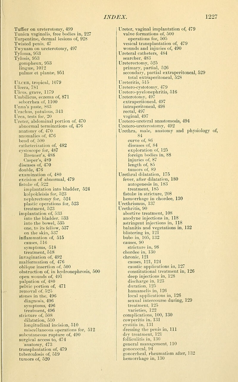 Tuffier on ureterotomy, 499 Tunica vaginalis, free bodies in, 227 Turpentine, dermal lesions of, 928 Twisted penis, 47 Twynam on ureterotomy, 497 Tyloma, 953 Tylosis, 953 gornpheux, 953 lingua?, 1012 palma? et plantse, 951 Ulcer, tropical, 1079 Ulcera, 7S1 Ulcus, grave, 1179 Umbilicus, eczema of, 871 seborrhea of, 1100 Unna's paste, 863 Urachus, patulous, 343 Urea, tests for, 20 Ureter, abdominal portion of, 470 abnormal terminations of, 476 anatomy of, 470 anomalies of, 476 bend of, 500 catheterization of, 482 cvstoscope for, 487 Brenner's, 488 Casper's, 489 diseases of, 470 double, 476 examination of, 480 excision of abnormal, 479 fistula? of, 522 implantation into bladder, 524 kolpokleisis for, 523 nephrectomy for, 524 plastic operations for, 523 treatment, 523 implantation of, 533 into the bladder, 533 into the bowel, 535 one, to its fellow, 537 on the skin, 537 inflammation of, 515 causes, 516 symptoms, 518 treatment, 518 invagination of, 492 malformation of, 476 oblique insertion of, 500 obstruction of, in hydronephrosis, 500 open wounds of, 491 palpation of, 480 pelvic portion of, 471 removal of, 525 stones in the, 496 diagnosis, 496 symptoms, 496 treatment, 496 stricture of, 508 dilatation, 510 longitudinal incision, 510 miscellaneous operations for, 512 subcutaneous rupture of, 490 surgical access to, 474 anatomy, 473 transplantation of, 479 tuberculosis of, 519 tumors of, 520 Ureter, vaginal implantation of, 479 valve-formations of, 500 operations for, 505 vesical transplantation of, 479 wounds and injuries of, 490 Ureteral catheters, 484 searcher, 483 Ureterectomy, 525 primary, partial, 526 secondary, partial extraperitoneal, 529 total extraperitoneal, 528 Ureteritis, 515 Uretero-cystotomy, 479 Uretero-pyelonephritis, 516 Ureterotomy, 497 extraperitoneal, 497 intraperitoneal, 498 rectal, 497 vaginal, 497 Uretero-ureteral anastomosis, 494 Uretero-ureterostomy, 492 Urethra, male, anatomy and physiology of, 84 curve of, 86 diseases of, 84 exploration of, 125 foreign bodies in, 88 injuries of, 87 length of, 85 tumors of, 89 Urethral dilatation, 175 fever, after dilatation, 180 autogenesis in, 183 treatment, 185 fistula? in stricture, 208 hemorrhage in chordee, 130 Urethrismus, 137 Urethritis, 90 abortive treatment, 108 anodyne injections in, 118 astringent injections in, 118 balanitis and vegetations in, 132 blistering in, 121 bubo in, 105, 132 causes, 90 stricture in, 98 chordee in, 130 chronic, 121 causes, 121, 124 caustic applications in, 127 constitutional treatment in, 126 deep injections in, 128 discharge in, 123 duration, 125 hamamelis in, 126 local applications in, 126 sexual intercourse during, 129 treatment, 125 varieties, 122 complications, 100, 130 cowperitis in, 131 cystitis in, 131 dressing the penis in, 111 dry treatment, 121 folliculitis in, 130 general management, 110 gonococcal, 94 gonorrheal, rheumatism after, 132 hemorrhage in, 130