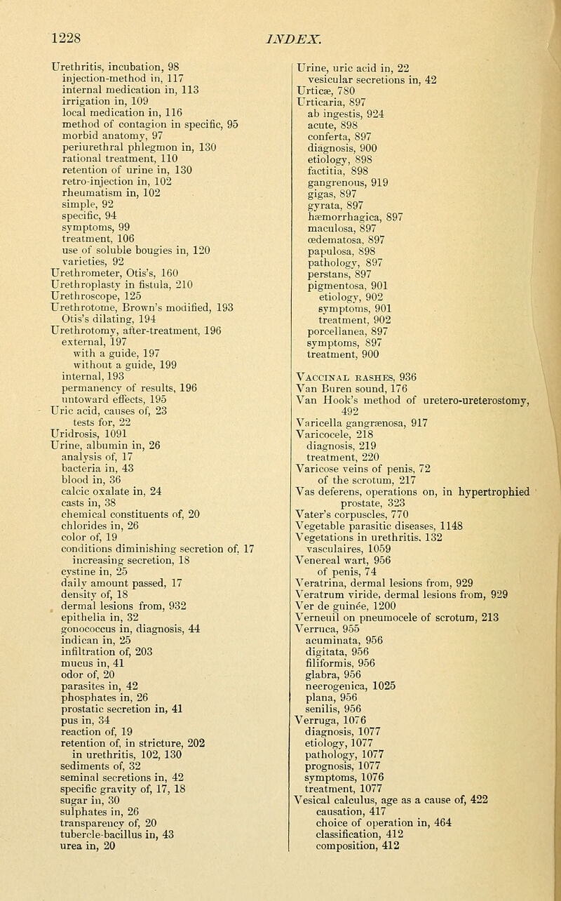 Urethritis, incubation, 98 injection-method in, 117 internal medication in, 113 irrigation in, 109 local medication in, 116 method of contagion in specific, 95 morbid anatomy, 97 periurethral phlegmon in, 130 rational treatment, 110 retention of urine in, 130 retro-injection in, 102 rheumatism in, 102 simple, 92 specific, 94 symptoms, 99 treatment, 106 use of soluble bougies in, 120 varieties, 92 Urethrometer, Otis's, 160 Urethroplasty in fistula, 210 Urethroscope, 125 Urethrotome, Brown's modified, 193 Otis's dilating, 194 Urethrotomy, after-treatment, 196 external, 197 with a guide, 197 without a guide, 199 internal, 193 permanency of results, 196 untoward effects, 195 Uric acid, causes of, 23 tests for, 22 Uridrosis, 1091 Urine, albumin in, 26 analysis of, 17 bacteria in, 43 blood in, 36 calcic oxalate in, 24 casts in, 38 chemical constituents of, 20 chlorides in, 26 color of, 19 conditions diminishing secretion of, 17 increasing secretion, 18 cystine in, 25 daily amount passed, 17 density of, 18 dermal lesions from, 932 epithelia in, 32 gonococcus in, diagnosis, 44 indican in, 25 infiltration of, 203 mucus in, 41 odor of, 20 parasites in, 42 phosphates in, 26 prostatic secretion in, 41 pus in, 34 reaction of, 19 retention of, in stricture, 202 in urethritis, 102, 130 sediments of, 32 seminal secretions in, 42 specific gravity of, 17, 18 sugar in, 30 sulphates in, 26 transparency of, 20 tubercle-bacillus in, 43 urea in, 20 Urine, uric acid in, 22 vesicular secretions in, 42 Urticse, 780 Urticaria, 897 ab ingestis, 924 acute, 898 conferta, S97 diagnosis, 900 etiology, 898 factitia, 898 gangrenous, 919 gigas, 897 gyrata, 897 hemorrhagica, 897 maculosa, 897 cedematosa, 897 papulosa, 898 pathology, 897 perstans, 897 pigmentosa, 901 etiology, 902 symptoms, 901 treatment, 902 porcellanea, 897 symptoms, 897 treatment, 900 Vaccinal bashes, 936 Van Buren sound, 176 Van Hook's method of uretero-ureterostomy, 492 Varicella gangrenosa, 917 Varicocele, 218 diagnosis, 219 treatment, 220 Varicose veins of penis, 72 of the scrotum, 217 Vas deferens, operations on, in hypertrophied prostate, 323 Vater's corpuscles, 770 Vegetable parasitic diseases, 1148 Vegetations in urethritis. 132 vasculaires, 1059 Venereal wart, 956 of penis, 74 Veratrina, dermal lesions from, 929 Yeratrum viride, dermal lesions from, 929 Ver de guinee, 1200 Yerneuil on pneumocele of scrotum, 213 Verruca, 955 acuminata, 956 digitata, 956 filiformis, 956 glabra, 956 neerogenica, 1025 plana, 956 senilis, 956 Verruga, 1076 diagnosis, 1077 etiology, 1077 pathology, 1077 prognosis, 1077 symptoms, 1076 treatment, 1077 Vesical calculus, age as a cause of, 422 causation, 417 choice of operation in, 464 classification, 412 composition, 412