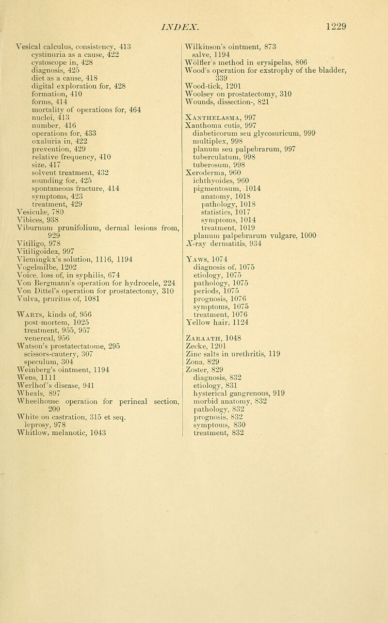 Vesical calculus, consistency, 413 cystinuria as a cause, 422 cystoscope in, 428 diagnosis, 425 diet as a cause, 418 digital exploration for, 428 formation, 410 forms, 414 mortality of operations for, 464 nuclei, 413 number. 416 operations for, 433 oxalui-ia in, 422 prevention, 429 relative frequency, 410 size, 417 solvent treatment, 432 sounding for, 425 spontaneous fracture, 414 symptoms, 423 treatment, 429 Vesicula?, 780 Vibices, 938 Viburnum prunifolium, dermal lesions from, 929 Vitiligo, 978 Vitiligoidea, 997 Vlemingkx's solution, 1116, 1194 Vogelmilbe, 1202 Voice, loss of, in syphilis, 674 Von Bergmann's operation for hydrocele, 224 Von Dittel's operation for prostatectomy, 310 Vulva, pruritus of, 1081 Warts, kinds of, 956 post-mortem, 1025 treatment, 955, 957 venereal, 956 Watson's prostatectatome, 295 scissors-cautery, 307 speculum, 304 Weinberg's ointment, 1194 Wens, 1111 Werlhof's disease, 941 Wheals, 897 Wheelhouse operation for perineal section, 200 White on castration, 315 et seq. leprosy, 978 Whitlow, melanotic, 1043 Wilkinson's ointment, 873 salve, 1194 Woltier's method in erysipelas, 806 Wood's operation for exstrophy of the bladder, 339 Wood-tick, 1201 Woolsey on prostatectomy, 310 Wounds, dissection-, S21 Xanthelasma, 997 Xanthoma cutis, 997 diabeticorum seu glycosuricum, 999 multiplex, 998 planum seu palpebrarum, 997 tuberculatum, 998 tuberosum, 998 Xeroderma, 960 ichthyoides, 960 pigmentosum, 1014 anatomy, 1018 pathology, 1018 statistics, 1017 symptoms, 1014 treatment, 1019 planum palpebrarum vulgare, 1000 X-ray dermatitis, 934 Yaws, 1074 diagnosis of, 1075 etiology, 1075 pathology, 1075 periods, 1075 prognosis, 1076 symptoms, 1075 treatment, 1076 Yellow hair, 1124 Zaeaath, 1048 Zecke, 1201 Zinc salts in urethritis, 119 Zona, 829 Zoster, 829 diagnosis, 832 etiology, 831 hysterical gangrenous, 919 morbid anatomy, 832 pathology, 832 prognosis, S32 symptoms, 830 treatment, 832