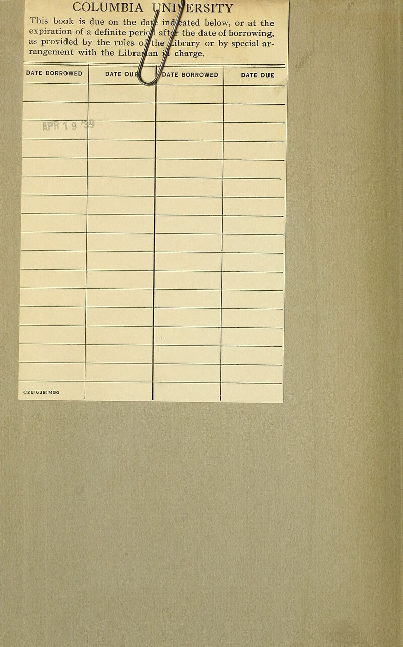 COLUMBIA UNIVERSITY | This book is due on the daj« indicated below, or at the '& expiration of a definite periojf aft* the date of borrowing, as provided by the rules o|/thejLibrary or by special ar- rangement with the Librajfan Ml charge. DATE BORROWED DATE DUEi 0TDATE BORROWED DATE DUE C2ei638)M50