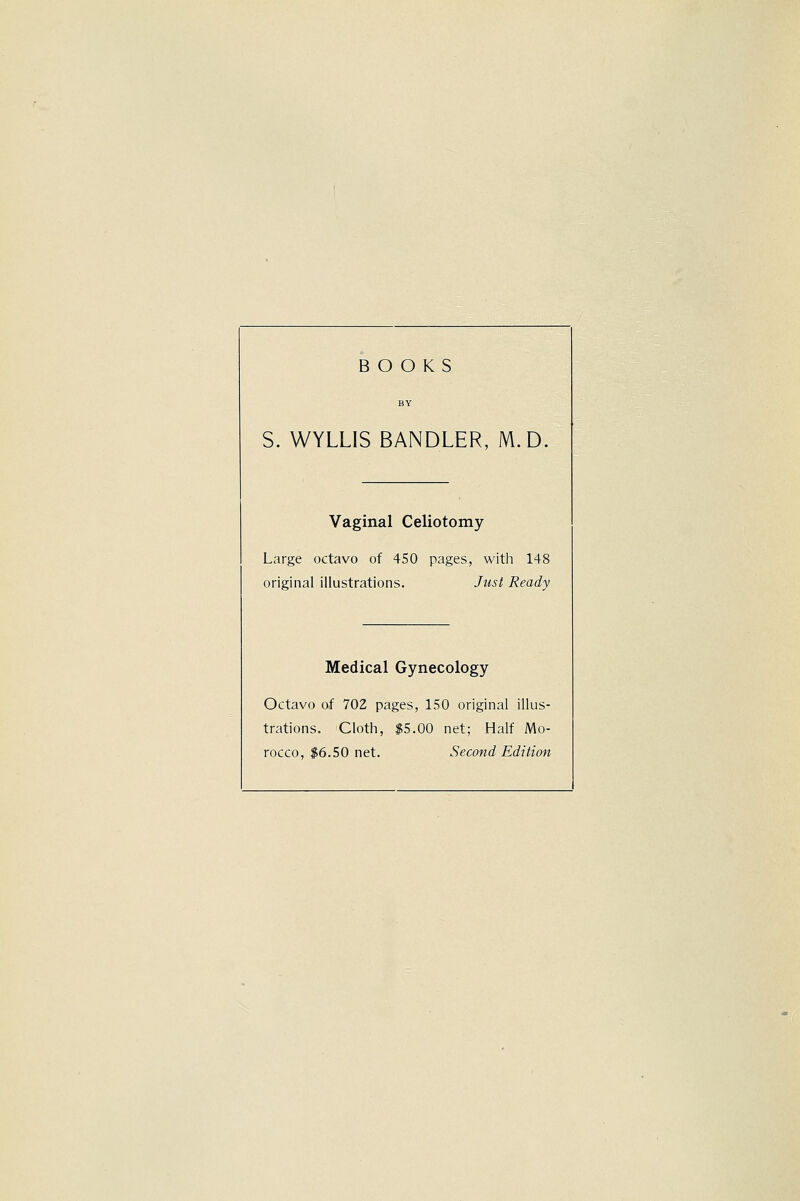 BY S. WYLLIS BANDLER, M D. Vaginal Celiotomy Large octavo of 450 pages, with 148 original illustrations. Just Ready Medical Gynecology Octavo of 702 pages, 150 original llus- trations. Cloth, $5.00 net; Half Mo-