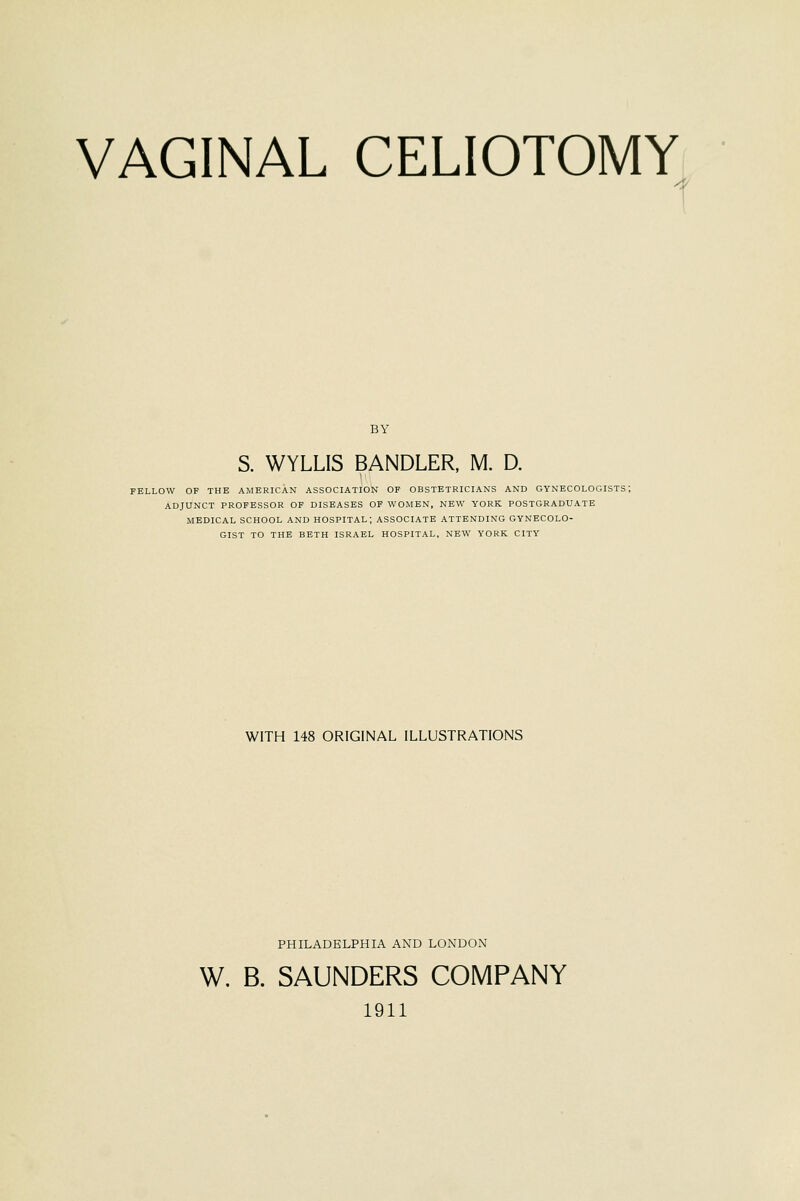 BY S. WYLLIS BANDLER, M. D. FELLOW OF THE AMERICAN ASSOCIATION OP OBSTETRICIANS AND GYNECOLOGISTS; ADJUNCT PROFESSOR OF DISEASES OF WOMEN, NEW YORK POSTGRADUATE MEDICAL SCHOOL AND HOSPITAL; ASSOCIATE ATTENDING GYNECOLO- GIST TO THE BETH ISRAEL HOSPITAL, NEW YORK CITY WITH 148 ORIGINAL ILLUSTRATIONS PHILADELPHIA AND LONDON W. B. SAUNDERS COMPANY 1911