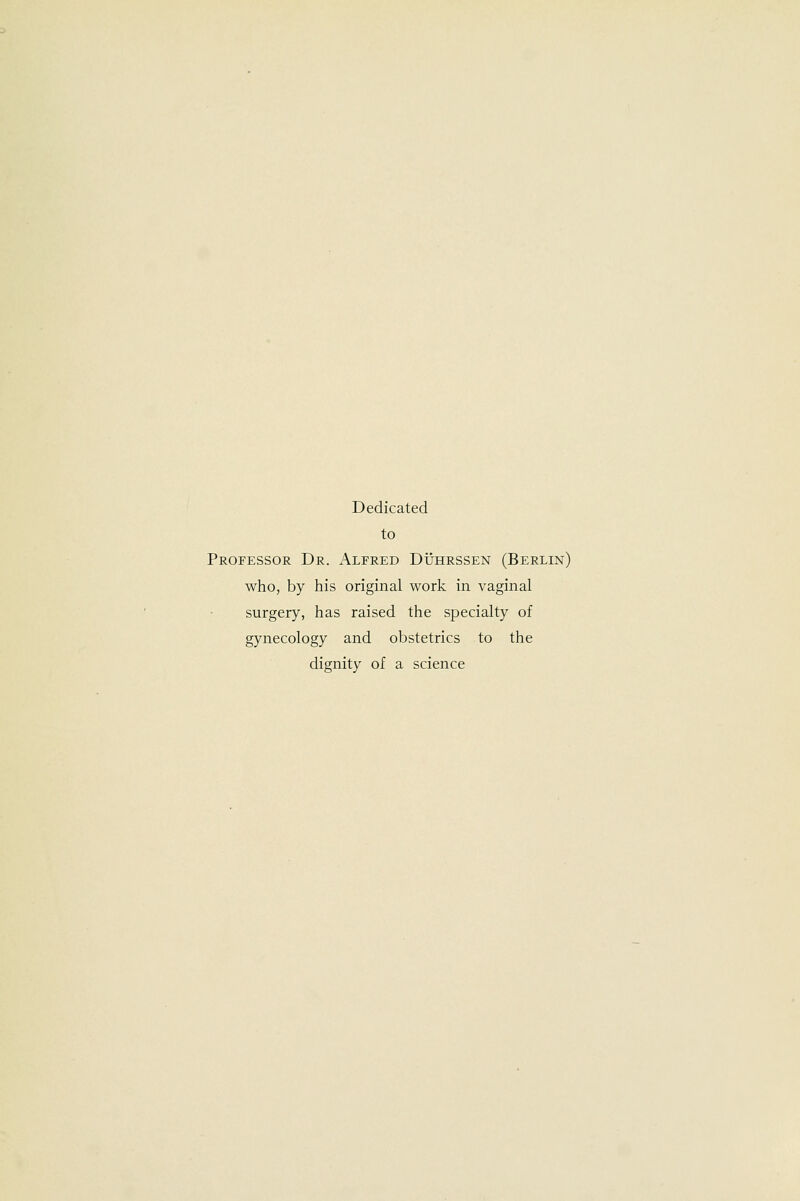 Dedicated to Professor Dr. Alfred Duhrssen (Berlin) who, by his original work in vaginal surgery, has raised the specialty of gynecology and obstetrics to the dignity of a science