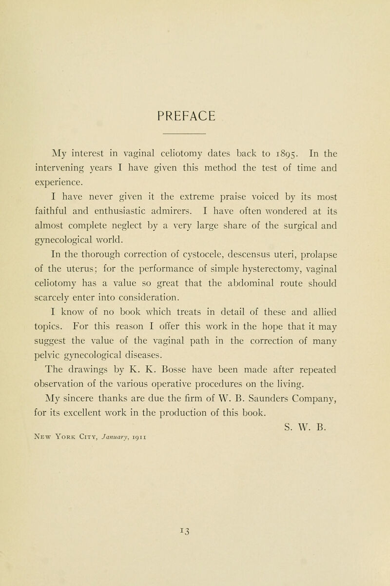 PREFACE My interest in vaginal celiotomy dates back to 1895. In the intervening years I have given this method the test of time and experience. I have never given it the extreme praise voiced by its most faithful and enthusiastic admirers. I have often wondered at its almost complete neglect by a very large share of the surgical and gynecological world. In the thorough correction of cystocele, descensus uteri, prolapse of the uterus; for the performance of simple hysterectomy, vaginal celiotomy has a value so great that the abdominal route should scarcely enter into consideration. I know of no book which treats in detail of these and allied topics. For this reason I offer this work in the hope that it may suggest the value of the vaginal path in the correction of many pelvic gynecological diseases. The drawings by K. K. Bosse have been made after repeated observation of the various operative procedures on the living. My sincere thanks are due the firm of W. B. Saunders Company, for its exceUent work in the production of this book. S. W. B. New York City, January, 1911