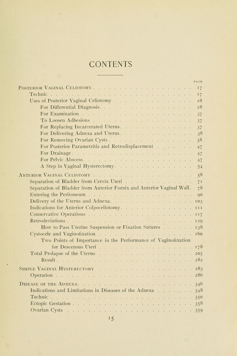 CONTENTS PAGE Posterior Vaginal Celiotomy 17 Technic 17 Uses of Posterior Vaginal Celiotomy 28 For Differential Diagnosis 28 For Examination 37 To Loosen Adhesions 37 For Replacing Incarcerated Uterus 37 For Delivering Adnexa and Uterus 38 For Removing Ovarian Cysts 38 For Posterior Parametritis and Retrodisplaceraent 47 For Drainage 47 For Pelvic Abscess 47 A Step in Vaginal Hysterectomy 54 Anterior Vaginal Celiotomy 58 Separation of Bladder from Cervix Uteri 71 Separation of Bladder from Anterior Fornix and Anterior Vaginal Wall. 78 Entering the Peritoneum 90 Delivery of the Uterus and Adnexa 103 Indications for Anterior Colpoceliotomy in Conservative Operatio:is 117 Retrodeviations ■ 129 How to Pass Uterine Suspension or Fixation Sutures 138 Cystocele and Vaginofixation 160 Two Points of Importance in the Performance of Vaginofixation for Descensus Uteri 178 Total Prolapse of the Uterus 205 Result 282 Simple Vaginal Hysterectomy 283 Operation 286 Disease of the Adnexa 346 Indications and Limitations in Diseases of the Adnexa 348 Technic 350 Ectopic Gestation 358 Ovarian Cysts 359