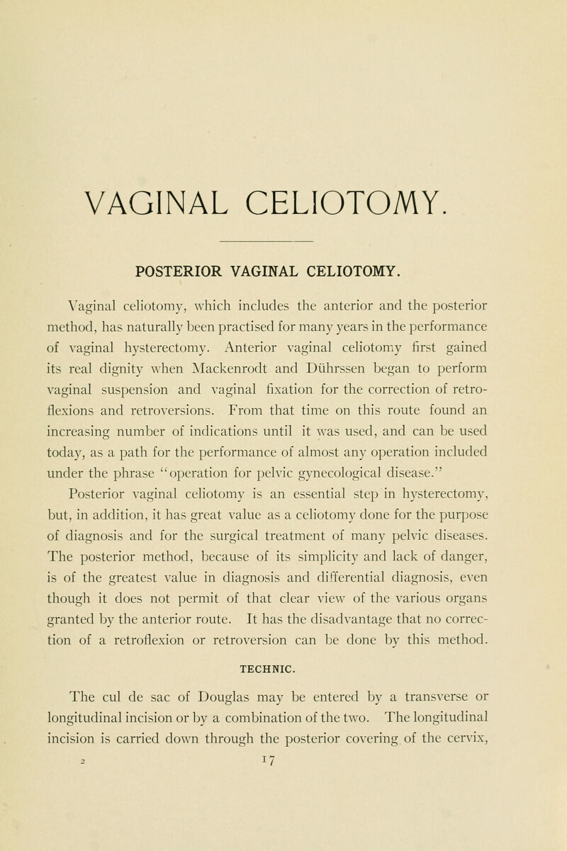 VAGINAL CELIOTOMY. POSTERIOR VAGINAL CELIOTOMY. Vaginal celiotomy, which includes the anterior and the posterior method, has naturally been practised for many years in the performance of vaginal hysterectomy. Anterior vaginal celiotomy first gained its real dignity when Mackenrodt and Diihrssen began to perform vaginal suspension and vaginal fixation for the correction of retro- flexions and retroversions. From that time on this route found an increasing number of indications until it was used, and can be used today, as a path for the performance of almost any operation included under the phrase operation for pelvic gynecological disease. Posterior vaginal celiotomy is an essential step in hysterectomy, but, in addition, it has great value as a celiotomy done for the purpose of diagnosis and for the surgical treatment of many pelvic diseases. The posterior method, because of its simplicity and lack of danger, is of the greatest value in diagnosis and differential diagnosis, even though it does not permit of that clear view of the various organs granted by the anterior route. It has the disadvantage that no correc- tion of a retroflexion or retroversion can be done by this method. TECHNIC. The cul de sac of Douglas may be entered by a transverse or longitudinal incision or by a combination of the two. The longitudinal incision is carried down through the posterior covering, of the cervix,