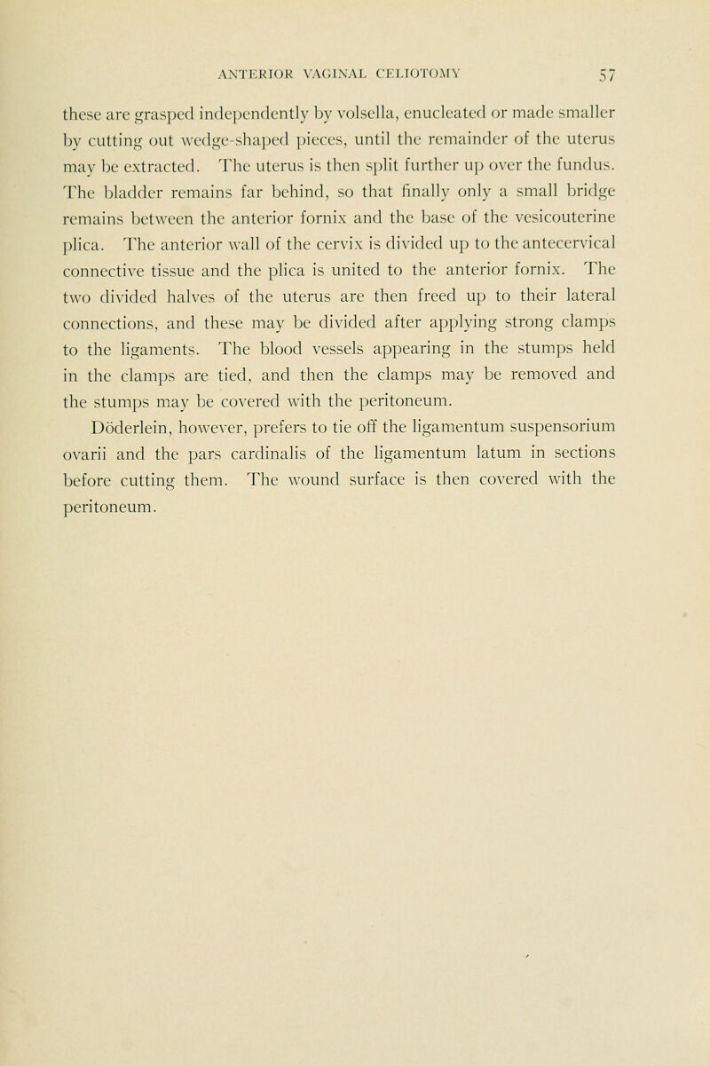 these are ^^ras])ed independently by v(jlsella, enucleated or made smaller by cutting out wed.Gje-shaped pieces, until the remainder of the uterus may be extracted. The uterus is then split further up (jver the fundus. The bladder remains far behind, so that finally only a small bridge remains between the anterior fornix and the base of the vesicouterine phca. The anterior wall of the cervix is divided up to the antecervical connective tissue and the plica is united to the anterior fornix. The two divided halves of the uterus are then freed up to their lateral connections, and these may be divided after applying strong clamps to the ligaments. The blood vessels appearing in the stumps held in the clamps are tied, and then the clamps may be removed and the stumps may be covered with the peritoneum. Doderlein, however, prefers to tie off the ligamentum suspensorium ovarii and the pars cardinalis of the ligamentum latum in sections before cutting them. The wound surface is then covered with the peritoneum.