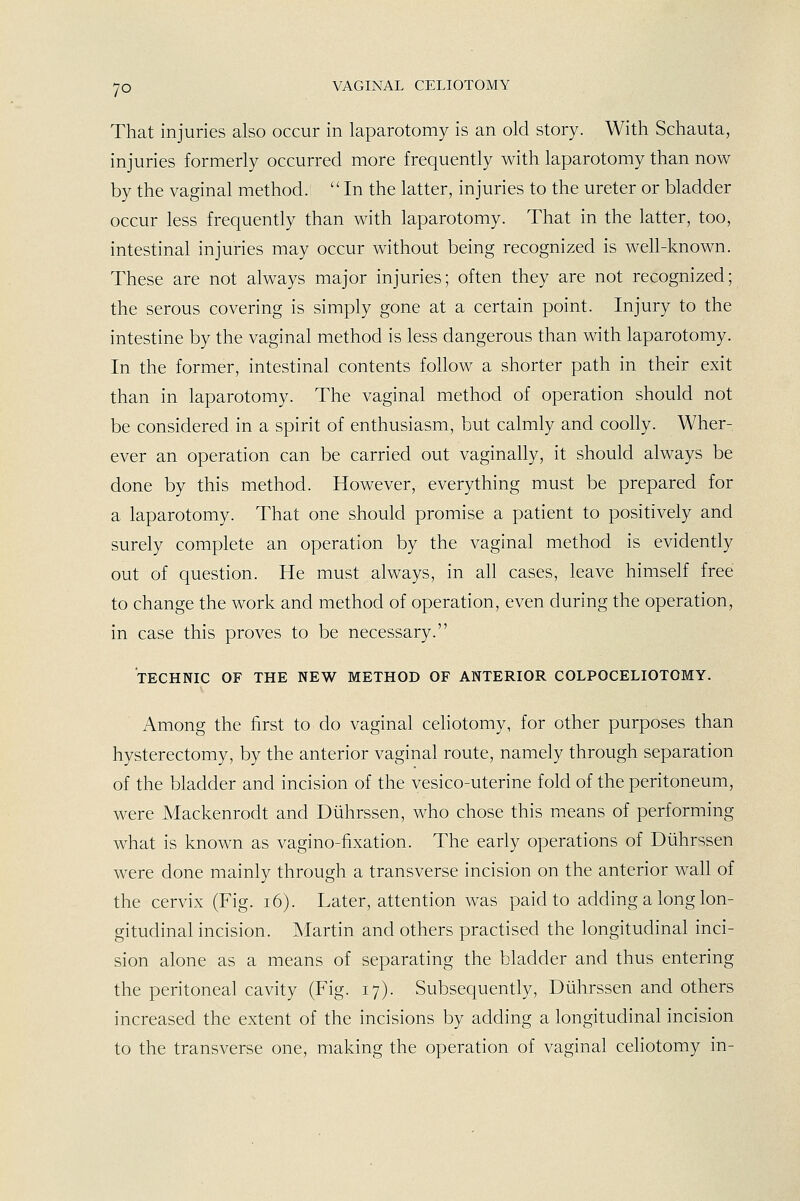 That injuries also occur in laparotomy is an old story. With Schauta, injuries formerly occurred more frequently with laparotomy than now by the vaginal method. In the latter, injuries to the ureter or bladder occur less frequently than with laparotomy. That in the latter, too, intestinal injuries may occur without being recognized is weh-known. These are not always major injuries; often they are not recognized; the serous covering is simply gone at a certain point. Injury to the intestine by the vaginal method is less dangerous than with laparotomy. In the former, intestinal contents follow a shorter path in their exit than in laparotomy. The vaginal method of operation should not be considered in a spirit of enthusiasm, but calmly and coolly. Wher- ever an operation can be carried out vaginally, it should always be done by this method. However, everything must be prepared for a laparotomy. That one should promise a patient to positively and surely complete an operation by the vaginal method is evidently out of question. He must always, in all cases, leave himself free to change the work and method of operation, even during the operation, in case this proves to be necessary. TECHNIC OF THE NEW METHOD OF ANTERIOR COLPOCELIOTOMY. Among the first to do vaginal celiotomy, for other purposes than hysterectomy, by the anterior vaginal route, namely through separation of the bladder and incision of the vesico-uterine fold of the peritoneum, were Mackenrodt and Diihrssen, who chose this means of performing what is known as vagino-fixation. The early operations of Dtihrssen were done mainly through a transverse incision on the anterior wall of the cervix (Fig. i6). Later, attention was paid to adding a long lon- gitudinal incision. Martin and others practised the longitudinal inci- sion alone as a means of separating the bladder and thus entering the peritoneal cavity (Fig. 17). Subsequently, Diihrssen and others increased the extent of the incisions by adding a longitudinal incision to the transverse one, making the operation of vaginal celiotomy in-