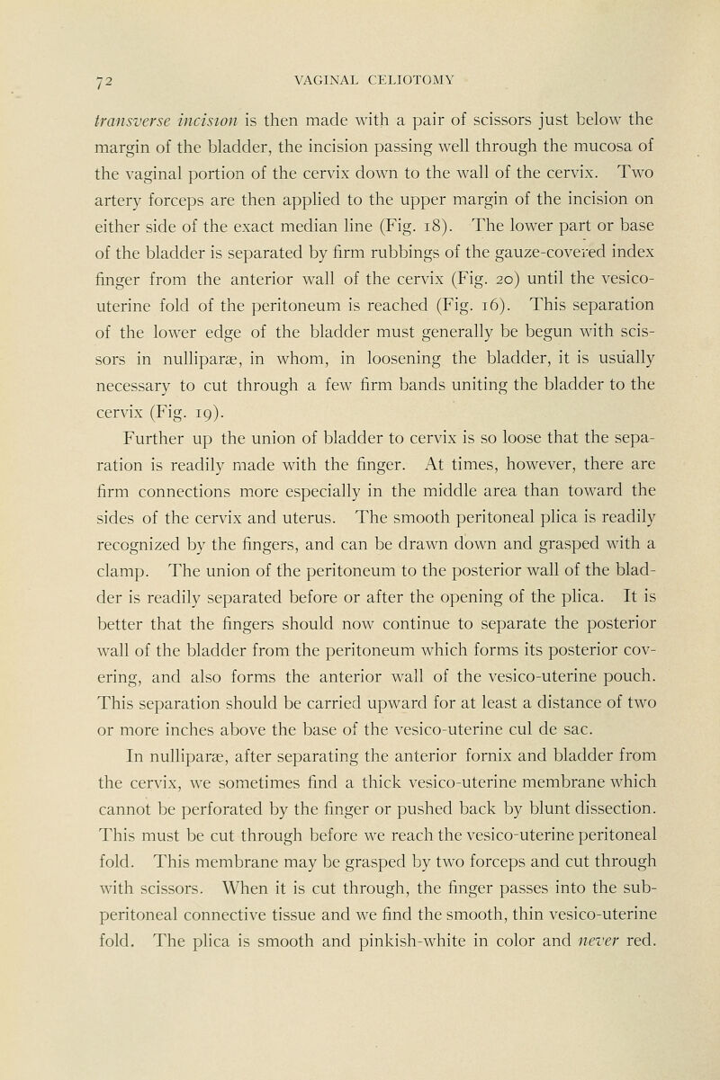 transverse incision is then made with a pair of scissors just below the margin of the bladder, the incision passing well through the mucosa of the vaginal portion of the cervix down to the wall of the cervix. Two artery forceps are then applied to the upper margin of the incision on either side of the exact median line (Fig. i8). The lower part or base of the bladder is separated by firm rubbings of the gauze-covered index finger from the anterior wall of the cervix (Fig. 20) until the vesico- uterine fold of the peritoneum is reached (Fig. 16). This separation of the lower edge of the bladder must generally be begun with scis- sors in nulliparae, in whom, in loosening the bladder, it is usually necessary to cut through a few firm bands uniting the bladder to the cervix (Fig. 19). Further up the union of bladder to cervix is so loose that the sepa- ration is readily made with the finger. At times, however, there are firm connections more especially in the middle area than toward the sides of the cervix and uterus. The smooth peritoneal plica is readily recognized by the fingers, and can be drawn down and grasped with a clamp. The union of the peritoneum to the posterior wall of the blad- der is readily separated before or after the opening of the pHca. It is better that the fingers should now continue to separate the posterior wall of the bladder from the peritoneum which forms its posterior cov- ering, and also forms the anterior wall of the vesico-uterine pouch. This separation should be carried upward for at least a distance of two or more inches above the base of the vesico-uterine cul de sac. In nulliparae, after separating the anterior fornix and bladder from the cervix, we sometimes find a thick vesico-uterine membrane which cannot be perforated by the finger or pushed back by blunt dissection. This must be cut through before we reach the vesico-uterine peritoneal fold. This membrane may be grasped by two forceps and cut through with scissors. When it is cut through, the finger passes into the sub- peritoneal connective tissue and we find the smooth, thin vesico-uterine fold. The plica is smooth and pinkish-white in color and never red.