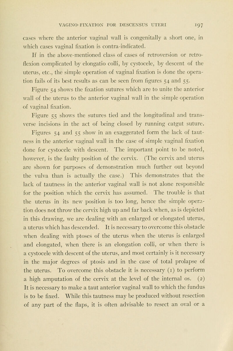 cases where the anterior vaginal wall is congenitally a short one, in wliich cases vaginal fixation is contra-indicated. If in the above-mentioned class of cases of retroversion or retro- llexion complicated by elongatio colli, by cystocele, by descent of the uterus, etc., the simple operation of vaginal fixation is done the opera- tion fails of its best results as can be seen from figures 54 and 55. Figure 54 shows the fixation sutures which are to unite the anterior wall of the uterus to the anterior vaginal wall in the simple operation of vaginal fixation. Figure 55 shows the sutures tied and the longitudinal and trans- verse incisions in the act of being closed by running catgut suture. Figures 54 and 55 show in an exaggerated form the lack of taut- ness in the anterior vaginal wall in the case of simple vaginal fixation done for cystocele with descent. The important point to be noted, however, is the faulty position of the cervix. (The cervix and uterus are shown for purposes of demonstration much further out beyond the vulva than is actually the case.) This demonstrates that the lack of tautness in the anterior vaginal wall is not alone responsible for the position which the cervix has assumed. The trouble is that the uterus in its new position is too long, hence the simple opera- tion does not throw the cervix high up and far back when, as is depicted in this drawing, we are dealing with an enlarged or elongated uterus, a uterus which has descended. It is necessary to overcome this obstacle when dealing with ptoses of the uterus w^hen the uterus is enlarged and elongated, when there is an elongation colli, or when there is a cystocele with descent of the uterus, and most certainly is it necessary in the major degrees of ptosis and in the case of total prolapse of the uterus. To overcome this obstacle it is necessary (i) to perform a high amputation of the cervix at the level of the internal os. (2) It is necessary to make a taut anterior vaginal wall to which the fundus is to be fixed. While this tautness may be produced without resection of any part of the flaps, it is often advisable to resect an oval or a