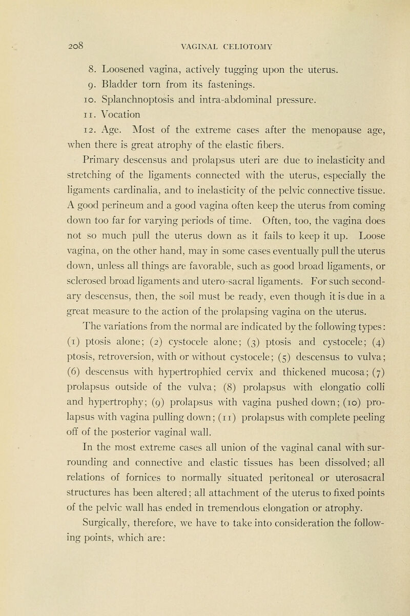 8. Loosened vagina, actively tugging upon the uterus. 9. Bladder torn from its fastenings. 10. Splanchnoptosis and intra-abdominal pressure. 11. Vocation 12. Age. INIost of the extreme cases after the menopause age, when there is great atrophy of the elastic fibers. Primary descensus and prolapsus uteri are due to inelasticity and stretching of the ligaments connected with the uterus, especially the ligaments cardinalia, and to inelasticity of the pelvic connective tissue. A good perineum and a good vagina often keep the uterus from coming down too far for varying periods of time. Often, too, the vagina does not so much pull the uterus down as it fails to keep it up. Loose vagina, on the other hand, may in some cases eventually pull the uterus down, unless all things are favorable, such as good broad Hgaments, or sclerosed broad ligaments and utero-sacral ligaments. For such second- ary descensus, then, the soil must be ready, even though it is due in a great measure to the action of the prolapsing vagina on the uterus. The variations from the normal are indicated by the following types: (i) ptosis alone; (2) cystocele alone; (3) ptosis and cystocele; (4) ptosis, retroversion, with or without cystocele; (5) descensus to vulva; (6) descensus with hypertrophied cervix and thickened mucosa; (7) prolapsus outside of the vulva; (8) prolapsus with elongatio colli and hypertrophy; (9) prolapsus with vagina pushed down; (10) pro- lapsus with vagina pulling down; (11) prolapsus with complete peeling off of the posterior vaginal wall. In the most extreme cases all union of the vag^inal canal with sur- rounding and connective and elastic tissues has been dissolved; all relations of fornices to normally situated peritoneal or uterosacral structures has been altered; all attachment of the uterus to fixed points of the pelvic wall has ended in tremendous elongation or atrophy. Surgically, therefore, we have to take into consideration the follow- ing points, which are: